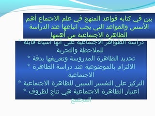 ‫أهم‬ ‫التجتماع‬ ‫علم‬ ‫في‬ ‫المنهج‬ ‫قواعد‬ ‫كتابه‬ ‫في‬ ‫بين‬
‫الدرابسة‬ ‫عند‬ ‫اجتباعها‬ ‫يجب‬ ‫التي‬ ‫والقواعد‬ ‫البسس‬
‫أهمها‬ ‫من‬ ‫التجتماعية‬ ‫الظاهرة‬
* ‫قابلة‬ ‫أشياء‬ ‫أنها‬ ‫على‬ ‫التجتماعية‬ ‫الظواهر‬ ‫درابسة‬
‫والتجربة‬ ‫للملحظة‬
* ‫بدقة‬ ‫وجتعريفها‬ ‫المدروبسة‬ ‫الظاهرة‬ ‫جتحديد‬
* ‫الظاهرة‬ ‫درابسة‬ ‫عند‬ ‫بالموضوعية‬ ‫اللتزام‬
‫التجتماعية‬
* ‫التجتماعية‬ ‫للظاهرة‬ ‫السببي‬ ‫التفسير‬ ‫على‬ ‫التركيز‬
* ‫لظروف‬ ‫نتاج‬ ‫هي‬ ‫التجتماعية‬ ‫الظاهرة‬ ‫اعتبار‬
‫المجتمع‬
 