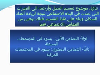 ‫التغيرات‬ ‫الى‬ ‫وأرتجعه‬ ‫العمل‬ ‫جتقسيم‬ ‫موضوع‬ ‫جتناول‬
‫أعداد‬ ‫لزيادة‬ ‫نتيجة‬ ‫التجتماعي‬ ‫البناء‬ ‫في‬ ‫جتحدث‬ ‫التي‬
‫من‬ ‫نوعين‬ ‫هناك‬ ‫التقسيم‬ ‫هذا‬ ‫على‬ ‫وبناء‬ ‫السكان‬
‫هما‬ ‫التجتماعي‬ ‫التضامن‬
‫المجتمعات‬ ‫في‬ ‫يسود‬ :‫اللي‬ ‫التضامن‬ - ‫لا‬ً-  ‫او‬
‫البسيطة‬
‫المجتمعات‬ ‫في‬ ‫يسود‬ :‫العضوي‬ ‫التضامن‬ - ‫ثانياا‬
‫المركبة‬
 