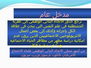 ‫عام‬ ‫مدخل‬
‫نظرية‬ ‫إلى‬ ‫الوظيفي‬ ‫البنائي‬ ‫الجتجاه‬ ‫جذور‬ ‫جترجع‬
‫علةقة‬ ‫في‬ ‫جتبحث‬ ‫التي‬ ‫النفس‬ ‫علم‬ ‫في‬ ‫الجشطلتية‬
‫أعمال‬ ‫بعض‬ ‫إلى‬ ‫وكذلك‬ ‫بإجزائه‬ ‫الكل‬
‫عدم‬ ‫يرون‬ ‫الذين‬ ‫الجتماعيييتن‬ ‫النثربوبلوجيين‬
‫الجتماعية‬ ‫الحياة‬ ‫مظاهر‬ ‫من‬ ‫مظهر‬ ‫دراسة‬ ‫امكانية‬
‫الكل‬ ‫دراسة‬ ‫عن‬ ‫بعيدا‬
‫الجتماع‬ ‫علماء‬ ‫الوظيفي‬ ‫البنائي‬ ‫الجتجاه‬ ‫ممثلي‬ ‫أشهر‬ ‫من‬
‫ميرجتون‬ ‫وربرت‬ ‫بارسونز‬ ‫جتالكوت‬ ‫المريكيان‬
 