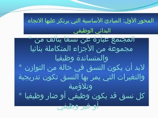 ‫الجتجاه‬ ‫عليها‬ ‫يرجتكز‬ ‫التي‬ ‫الساسية‬ ‫المبادئ‬ :‫الول‬ ‫المحور‬
‫الوظيفي‬ ‫البدائي‬
* ‫من‬ ‫يتألف‬ ‫نسقا‬ ‫عن‬ ‫عبارة‬ ‫المجتمع‬
‫بنائيا‬ ‫المتكاملة‬ ‫الجزاء‬ ‫من‬ ‫مجموعة‬
‫وظيفيا‬ ‫والمتساندة‬
* ‫التوازن‬ ‫من‬ ‫حالة‬ ‫في‬ ‫النسق‬ ‫يكون‬ ‫أن‬ ‫لبد‬
‫جتدريجية‬ ‫جتكون‬ ‫النسق‬ ‫بها‬ ‫يمر‬ ‫التي‬ ‫والتغيرات‬
‫وجتلمؤمية‬
* ‫وظيفيا‬ ‫ضار‬ ‫أو‬ ‫وظيفي‬ ‫يكون‬ ‫ةقد‬ ‫نسق‬ ‫كل‬
‫وظيفي‬ ‫غير‬ ‫أو‬
 