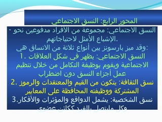 ‫الجتماعي‬ ‫النسق‬ :‫الرابع‬ ‫المحور‬
- ‫نحو‬ ‫مدفوعين‬ ‫الفراد‬ ‫من‬ ‫مجموعة‬ :‫الجتماعي‬ ‫النسق‬
‫لحتياجاجتهم‬ ‫المثل‬ ‫.الشباع‬
‫هي‬ ‫النساق‬ ‫من‬ ‫ةثلةثة‬ ‫أنواع‬ ‫بين‬ ‫بارسونز‬ ‫ميز‬ ‫:وةقد‬
1. ‫العلةقات‬ ‫شكل‬ ‫في‬ ‫يظهر‬ :‫الجتماعي‬ ‫النسق‬
‫جتنظيم‬ ‫خلل‬ ‫من‬ ‫التكامل‬ ‫بوظيفة‬ ‫ويقوم‬ ‫الجتماعية‬
‫اضطراب‬ ‫دون‬ ‫النسق‬ ‫أجزاء‬ ‫عمل‬
2. ‫والرموز‬ ‫والمعتقدات‬ ‫القيم‬ ‫من‬ ‫يتكون‬ :‫الثقافة‬ ‫نسق‬
‫المعايير‬ ‫على‬ ‫المحافظة‬ ‫ووظيفته‬ ‫المشتركة‬
3.‫والفكار‬ ‫والمؤةثرات‬ ‫الدوافع‬ ‫يشمل‬ :‫الشخصية‬ ‫نسق‬
‫عضوي‬ ‫ككائن‬ ‫بالفرد‬ ‫مايتصل‬ ‫وكل‬
 
