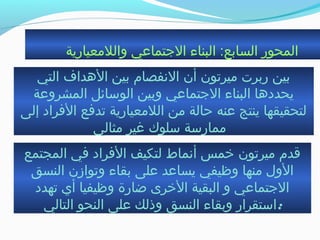 ‫واللمعيارية‬ ‫الجتماعي‬ ‫البناء‬ :‫السابع‬ ‫المحور‬
‫التي‬ ‫الهداف‬ ‫بين‬ ‫النفصام‬ ‫أن‬ ‫ميرجتون‬ ‫ربرت‬ ‫بين‬
‫المشروعة‬ ‫الوسائل‬ ‫وبين‬ ‫الجتماعي‬ ‫البناء‬ ‫يحددها‬
‫إلى‬ ‫الفراد‬ ‫جتدفع‬ ‫اللمعيارية‬ ‫من‬ ‫حالة‬ ‫عنه‬ ‫ينتج‬ ‫لتحقيقها‬
‫مثالي‬ ‫غير‬ ‫سلوك‬ ‫ممارسة‬
‫المجتمع‬ ‫في‬ ‫الفراد‬ ‫لتكيف‬ ‫أنماط‬ ‫خمس‬ ‫ميرجتون‬ ‫ةقدم‬
‫النسق‬ ‫وجتوازن‬ ‫بقاء‬ ‫على‬ ‫يساعد‬ ‫وظيفي‬ ‫منها‬ ‫الول‬
‫جتهدد‬ ‫أي‬ ‫وظيفيا‬ ‫ضارة‬ ‫الخرى‬ ‫البقية‬ ‫و‬ ‫الجتماعي‬
‫التالي‬ ‫النحو‬ ‫على‬ ‫وذلك‬ ‫النسق‬ ‫وبقاء‬ ‫:استقرار‬
 