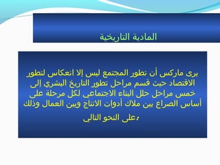 ‫التاريخية‬ ‫المادية‬
‫لتطور‬ ‫انعكاس‬ ‫إل‬ ‫ليس‬ ‫المجتمع‬ ‫جتطور‬ ‫أن‬ ‫ماركس‬ ‫يرى‬
‫إلى‬ ‫البشري‬ ‫التاريخ‬ ‫جتطور‬ ‫مراحل‬ ‫ةقسم‬ ‫حيث‬ ‫الةقتصاد‬
‫على‬ ‫مرحلة‬ ‫لكل‬ ‫الجتماعي‬ ‫البناء‬ ‫حلل‬ ‫مراحل‬ ‫خمس‬
‫وذلك‬ ‫العمال‬ ‫وبين‬ ‫النتاج‬ ‫أدوات‬ ‫ملك‬ ‫بين‬ ‫الصراع‬ ‫أساس‬
‫التالي‬ ‫النحو‬ ‫:على‬
 