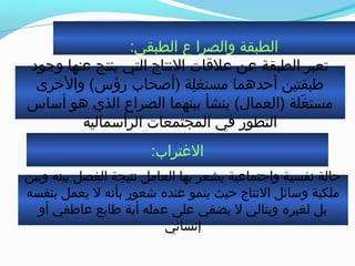 :‫الطبقي‬ ‫ع‬ ‫والصرا‬ ‫الطبقة‬
‫وجود‬ ‫عنها‬ ‫ينتج‬ ‫التي‬ ‫النتاج‬ ‫علةقات‬ ‫عن‬ ‫الطبقة‬ ‫جتعبر‬
‫والخرى‬ (‫رمؤس‬ ‫)أصحاب‬ ‫لة‬ِ‫ة‬ ‫مستغ‬ ‫أحدهما‬ ‫طبقتين‬
‫أساس‬ ‫هو‬ ‫الذي‬ ‫الصراع‬ ‫بينهما‬ ‫ينشأ‬ (‫)العمال‬ ‫غلة‬َ‫ل‬ ‫مست‬
‫الرأسمالية‬ ‫المجتمعات‬ ‫في‬ ‫التطور‬
:‫الغتراب‬
‫وبين‬ ‫بينه‬ ‫الفصل‬ ‫نتيجة‬ ‫العامل‬ ‫بها‬ ‫يشعر‬ ‫واجتماعية‬ ‫نفسية‬ ‫حالة‬
‫بنفسه‬ ‫يعمل‬ ‫ل‬ ‫بأنه‬ ‫شعور‬ ‫عنده‬ ‫ينمو‬ ‫حيث‬ ‫النتاج‬ ‫وسائل‬ ‫ملكية‬
‫أو‬ ‫عاطفي‬ ‫طابع‬ ‫أية‬ ‫عمله‬ ‫على‬ ‫يضفي‬ ‫ل‬ ‫وبتالي‬ ‫لغيره‬ ‫بل‬
‫إنساني‬
 