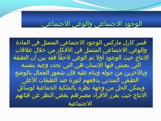 :‫الجتماعي‬ ‫والوعي‬ ‫الجتماعي‬ ‫الوجود‬
‫المادة‬ ‫في‬ ‫المتمثل‬ ‫الجتماعي‬ ‫الوجود‬ ‫ماركس‬ ‫كارل‬ ‫فسر‬
‫علةقات‬ ‫خلل‬ ‫من‬ ‫الفكار‬ ‫في‬ ‫المتمثل‬ ‫الجتماعي‬ ‫والوعي‬
‫الطبقة‬ ‫أن‬ ‫بين‬ ‫فقد‬ ‫لحقا‬ ‫الوعي‬ ‫ةثم‬ ‫أول‬ ‫الوجود‬ ‫حيث‬ ‫النتاج‬
‫بنفسه‬ ‫وعيه‬ ‫جتحدد‬ ‫التي‬ ‫هي‬ ‫النسان‬ ‫فيها‬ ‫يعيش‬ ‫التي‬
‫بالوضع‬ ‫العمال‬ ‫شعور‬ ‫فإن‬ ‫عليه‬ ‫وبناء‬ ‫حوله‬ ‫من‬ ‫وبالخرين‬
‫العلى‬ ‫الطبقات‬ ‫ضد‬ ‫لثورة‬ ‫يدفعهم‬ ‫المتدني‬ ‫الطبقي‬
‫لوسائل‬ ‫الجماعية‬ ‫بالملكية‬ ‫نظره‬ ‫وجهة‬ ‫من‬ ‫الحل‬ ‫ويمكن‬
‫فئاجتهم‬ ‫عن‬ ‫النظر‬ ‫بغض‬ ‫مصيرهم‬ ‫الفراد‬ ‫يقرر‬ ‫حيث‬ ‫النتاج‬
‫الجتماعية‬
 