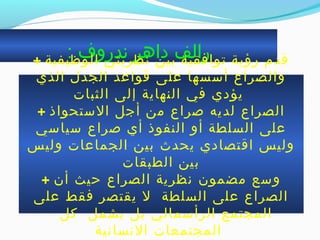 : ‫ندروف‬ ‫داهر‬ ‫رالف‬+ ‫الوظيفية‬ ‫نظريتي‬ ‫بين‬ ‫جتوافقية‬ ‫رمؤية‬ ‫ةقدم‬
‫الذي‬ ‫الجدل‬ ‫ةقواعد‬ ‫على‬ ‫أسسها‬ ‫والصراع‬
‫الثبات‬ ‫إلى‬ ‫النهاية‬ ‫في‬ ‫يؤدي‬
+ ‫الستحواذ‬ ‫أجل‬ ‫من‬ ‫صراع‬ ‫لديه‬ ‫الصراع‬
‫سياسي‬ ‫صراع‬ ‫أي‬ ‫النفوذ‬ ‫أو‬ ‫السلطة‬ ‫على‬
‫وليس‬ ‫الجماعات‬ ‫بين‬ ‫يحدث‬ ‫اةقتصادي‬ ‫وليس‬
‫الطبقات‬ ‫بين‬
+ ‫أن‬ ‫حيث‬ ‫الصراع‬ ‫نظرية‬ ‫مضمون‬ ‫وسع‬
‫على‬ ‫فقط‬ ‫يقتصر‬ ‫ل‬ ‫السلطة‬ ‫على‬ ‫الصراع‬
‫كل‬ ‫يشمل‬ ‫بل‬ ‫الرأسمالي‬ ‫المجتمع‬
‫النسانية‬ ‫المجتمعات‬
 