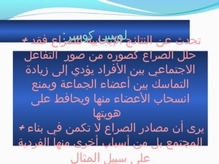 :‫كوسر‬ ‫لويس‬+ ‫فقد‬ ‫للصراع‬ ‫اليجابية‬ ‫النتائج‬ ‫عن‬ ‫جتحدث‬
‫التفاعل‬ ‫صور‬ ‫من‬ ‫كصوره‬ ‫الصراع‬ ‫حلل‬
‫زيادة‬ ‫إلى‬ ‫يؤدي‬ ‫الفراد‬ ‫بين‬ ‫الجتماعي‬
‫ويمنع‬ ‫الجماعة‬ ‫أعضاء‬ ‫بين‬ ‫التماسك‬
‫على‬ ‫ويحافط‬ ‫منها‬ ‫العضاء‬ ‫انسحاب‬
‫هويتها‬
+ ‫بناء‬ ‫في‬ ‫جتكمن‬ ‫ل‬ ‫الصراع‬ ‫مصادر‬ ‫أن‬ ‫يرى‬
‫الفردية‬ ‫منها‬ ‫أخرى‬ ‫أسباب‬ ‫من‬ ‫بل‬ ‫المجتمع‬
‫سبيل‬ ‫على‬‫المثال‬
 