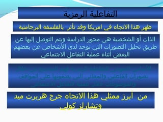 ‫الرمزية‬ ‫التفاعلية‬
‫البرجامتية‬ ‫بالفلسفة‬ ‫تأثر‬ ‫وقد‬ ‫امريكا‬ ‫في‬ ‫التجاه‬ ‫هذا‬ ‫ظهر‬
‫ميد‬ ‫هربرت‬ ‫جرج‬ ‫التجاه‬ ‫هذا‬ ‫ممثلي‬ ‫أبرز‬ ‫من‬
‫كولي‬ ‫وتشارلز‬
‫خل ل‬ ‫من‬ ‫المجتمع‬ ‫فهم‬ ‫الرمزية‬ ‫للتفاعلية‬ ‫المنهجي‬ ‫الاساس‬
‫المواقف‬ ‫على‬ ‫يضفونها‬ ‫التي‬ ‫والمعاني‬ ‫الفاعلين‬ ‫تصورات‬
‫الجتماعي‬ ‫التفاعل‬ ‫عملية‬ ‫خل ل‬ ‫والموضوعات‬
‫عن‬ ‫إليها‬ ‫التوصل‬ ‫ويتم‬ ‫الدرااسة‬ ‫محور‬ ‫هي‬ ‫الشخصية‬ ‫أو‬ ‫الذات‬
‫بعضهم‬ ‫عن‬ ‫الخشخاص‬ ‫لدى‬ ‫توجد‬ ‫التي‬ ‫التصورات‬ ‫تحليل‬ ‫طريق‬
‫الجتماعي‬ ‫التفاعل‬ ‫عملية‬ ‫أثناء‬ ‫البعض‬
 