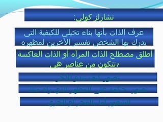 :‫كولي‬ ‫تشارلز‬
‫التي‬ ‫للكيفية‬ ‫تخيلي‬ ‫بناء‬ ‫بأنها‬ ‫الذات‬ ‫عرف‬
‫لمظهره‬ ‫الخرين‬ ‫تفسير‬ ‫الشخص‬ ‫بها‬ ‫يدرك‬
‫العاكسة‬ ‫الذات‬ ‫أو‬ ‫المرآه‬ ‫الذات‬ ‫مصطلح‬ ‫أطلق‬
‫هي‬ ‫عناصر‬ ‫من‬ ‫:تتكون‬
‫للخر‬ ‫تبدو‬ ‫كيف‬ ‫تصور‬
‫تصور‬‫منك‬ ‫رآه‬ ‫الذي‬ ‫المظهر‬ ‫على‬ ‫حكمه‬
‫الخزي‬ ‫أو‬ ‫بالفخر‬ ‫أما‬ ‫الشعور‬
 