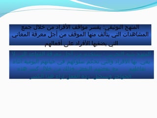 ‫جمع‬ ‫خل ل‬ ‫من‬ ‫الفراد‬ ‫مواقف‬ ‫يفسر‬ :‫التوثيقي‬ ‫المنهج‬
‫المعاني‬ ‫معرفة‬ ‫أجل‬ ‫من‬ ‫الموقف‬ ‫منها‬ ‫يتألف‬ ‫التي‬ ‫المشاهدات‬
‫أفعالهم‬ ‫على‬ ‫الفراد‬ ‫يضفيها‬ ‫التي‬
‫ل‬ ‫التي‬ ‫القواعد‬ ‫معرفة‬ ‫أجل‬ ‫من‬ ‫يستخدم‬ :‫التجريبي‬ ‫خشبه‬ ‫المنهج‬
‫أثناء‬ ‫اليومية‬ ‫حياتهم‬ ‫في‬ ‫اسلوكهم‬ ‫تحكم‬ ‫والتي‬ ‫الفراد‬ ‫بها‬ ‫يعي‬
‫هذه‬ ‫كسر‬ ‫خل ل‬ ‫من‬ ‫وذلك‬ ‫البعض‬ ‫بعضهم‬ ‫مع‬ ‫تفاعلهم‬
‫الكسر‬ ‫هذا‬ ‫إزاء‬ ‫الفعل‬ ‫ردة‬ ‫وتسجيل‬ ‫الحواجز‬
 