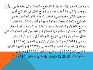 ‫ثذاٚخ‬‫األسص‬ ٙٓ‫ط‬ ‫دهخ‬ ‫يثم‬ ‫يُزجبد‬ ‫نزصُٛغ‬ ‫انًجكشح‬ ‫انًذبٔالد‬ ٍ‫ي‬
‫أٔل‬ ‫رصُٛغ‬ ٙ‫ف‬ ‫رًثم‬ ‫َجبح‬ ٍ‫ي‬ ‫ْزا‬ ‫أػمت‬ ‫يب‬ ٗ‫إن‬ ً‫ال‬ٕ‫ٔٔص‬
ٙ‫ف‬ ‫انًجذػخ‬ ‫انششكخ‬ ِ‫ْز‬ ‫اعزًشد‬ ،ٙ‫يغُطٛغ‬ َٙ‫ٚبثب‬ ‫يغجم‬
ً‫ا‬‫رمذٚش‬ ‫انششكخ‬ ‫ٔأكغجذ‬ ً‫ا‬‫يجٓش‬ ً‫ب‬‫َجبد‬ ‫دممذ‬ ‫يُزجبد‬ ‫رصُٛغ‬
‫ثذك‬ ‫ػبنًٛخ‬ ‫ششكخ‬ ‫ثبػزجبسْب‬ ً‫ب‬ٛ‫دٔن‬ ً‫ب‬َ‫ٔاعزذغب‬ ‫انُطبق‬ ‫ٔاعغ‬
‫انًجزكشح‬ ‫ٔيُزجبرٓب‬ ‫ثجٕدرٓب‬ ‫رشزٓش‬.ٙ‫انز‬ ‫انًُزجبد‬ ‫أْى‬ ًٍ‫ٔرزض‬
‫رشاَضعزٕس‬ ٕٚ‫ساد‬ ‫أٔل‬ ‫انششكخ‬ ‫ربسٚخ‬ ٙ‫ف‬ ‫ثبسصح‬ ‫يؼبنى‬ ‫رًثم‬
َٙ‫ٚبثب‬(1955)ٌٕٚ‫ٔرهٛفض‬ ،ٌٔ‫رشُٚٛزش‬ٌٕ‫انًه‬(1968)،
ٌ‫ٔٔكًب‬ٙ‫انشخص‬ ‫انًجغى‬ ‫انصٕد‬(1979)ٕٚ‫انفٛذ‬ ‫ٔكبيٛشا‬ ،
٘‫ْبَذ‬‫كبو‬(1989)ٍ‫عزٛش‬ ٘‫ٔثال‬ ،(1994)‫ٔيغجم‬
‫أعطٕاَبد‬Blu-ray (2003)ٍ‫عزٛش‬ ٘‫ٔثال‬3(2006.)
 