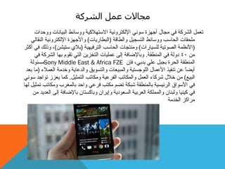 ‫الشركة‬ ‫عمل‬ ‫مجاالت‬
‫ٔٔدذاد‬ ‫انجٛبَبد‬ ‫ٔٔعبئط‬ ‫االعزٓالكٛخ‬ ‫اإلنكزشَٔٛخ‬ َٕٙ‫ع‬ ‫أجٓضح‬ ‫يجبل‬ ٙ‫ف‬ ‫انششكخ‬ ‫رؼًم‬
‫ٔانطبلخ‬ ‫انزغجٛم‬ ‫ٔٔعبئط‬ ‫انذبعت‬ ‫يهذمبد‬(‫انجطبسٚبد‬)‫اإلنكزشَٔٛخ‬ ‫ٔاألجٓضح‬ٙ‫انُمبن‬
(‫نهغٛبساد‬ ‫انصٕرٛخ‬ ‫األَظًخ‬)‫انزشفٛٓٛخ‬ ‫انذبعت‬ ‫ٔيُزجبد‬(ٍ‫عزٛش‬ ٘‫ثال‬)‫أكثش‬ ٙ‫ف‬ ‫ٔرنك‬ ،
ٍ‫ي‬40‫انًُطمخ‬ ٙ‫ف‬ ‫دٔنخ‬.ٙ‫ف‬ ‫انششكخ‬ ‫ثٓب‬ ‫رمٕو‬ ٙ‫انز‬ ٍٚ‫انزخض‬ ‫ػًهٛبد‬ ٗ‫إن‬ ‫ٔثبإلضبفخ‬
ٌ‫فإ‬ ،ٙ‫ثذث‬ ٙ‫ػه‬ ‫ثججم‬ ‫انذشح‬ ‫انًُطمخ‬Sony Middle East & Africa FZE‫يغئٕنخ‬
‫انؼًالء‬ ‫ٔخذيخ‬ ‫ٔانذػبٚخ‬ ‫ٔانزغٕٚك‬ ‫ٔانًجٛؼبد‬ ‫انهٕجغزٛخ‬ ‫األػًبل‬ ‫رُفٛز‬ ٍ‫ػ‬ ً‫ب‬‫أٚض‬(‫ثؼذ‬ ‫يب‬
‫انجٛغ‬)‫انزًثٛم‬ ‫ٔيكبرت‬ ‫انفشػٛخ‬ ‫ٔانًكبرت‬ ‫انؼًم‬ ‫ششكبء‬ ‫خالل‬ ٍ‫ي‬.َٕٙ‫ع‬ ‫رٕاجذ‬ ‫ٚؼضص‬ ‫كًب‬
‫نٓب‬ ‫رًثٛم‬ ‫ٔيكبرت‬ ‫ثبنًغشة‬ ‫ٔادذ‬ ٙ‫فشػ‬ ‫يكزت‬ ‫رضى‬ ‫شجكخ‬ ‫ثبنًُطمخ‬ ‫انشئٛغٛخ‬ ‫األعٕاق‬ ٙ‫ف‬
ٍ‫ي‬ ‫انؼذٚذ‬ ٗ‫إن‬ ‫ثبإلضبفخ‬ ٌ‫ٔثبكغزب‬ ٌ‫ٔإٚشا‬ ‫انغؼٕدٚخ‬ ‫انؼشثٛخ‬ ‫ٔانًًهكخ‬ ٌ‫ٔنجُب‬ ‫كُٛٛب‬ ٙ‫ف‬
‫انخذيخ‬ ‫يشاكض‬
 