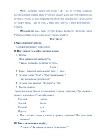 Мета: закріпити знання про букви “Щ”, ”щ”, їх звукове значення;
вдосконалювати вміння звуко-буквеного аналізу слів; навички читання слів;
зв’язних текстів; уміння переказувати прочитане; виховувати у дітей любов
до рідних місць – сіл та міст, у яких вони живуть, і своєї Батьківщини –
України.
Обладнання: каса букв, звукові фішки, предметні малюнки, карта
України, пейзажі, відомі місця рідного краю, ноутбук.
Зміст уроку
І. Організаційначастина.
Повторення вивченої скоромовки
ІІ. Повтореннята закріпленнявивченого.
1. Загадка
Мене частенько просять, ждуть,
А тільки покажусь,-ховатися почнуть.
( Дощ )
2. Звуко – буквений аналіз слова [ дошч ] – дощ.
3. Читання тексту “Дощ” із “Супутника Букваря”
– Яку користь даєлюдям дощ?
4. Читання слів, віршика з “Букваря”, ст.122.
5. Творчезавдання
Прочитати слова. До слів розташованих у лівому стовпчику, дібрати слова з
правого стовпчикаі з’єднатиїх лініями.
Смачний ящірка
Зелений борщ
Сильний кущ
Прудка дощ
- Яка є спільна літера у словах з правого стовпчика? Які звуки вона
позначає?
ІІІ. Вивченнянового матеріалу
1. Розповідь “ Як називається наша Батьківщина? ”
 