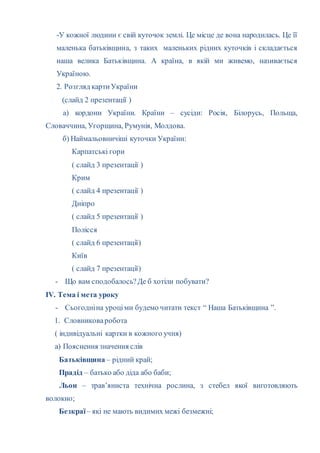 -У кожної людини є свій куточок землі. Це місце де вона народилась. Це її
маленька батьківщина, з таких маленьких рідних куточків і складається
наша велика Батьківщина. А країна, в якій ми живемо, називається
Україною.
2. Розгляд картиУкраїни
(слайд 2 презентації )
а) кордони України. Країни – сусіди: Росія, Білорусь, Польща,
Словаччина, Угорщина, Румунія, Молдова.
б) Наймальовничіші куточки України:
Карпатські гори
( слайд 3 презентації )
Крим
( слайд 4 презентації )
Дніпро
( слайд 5 презентації )
Полісся
( слайд 6 презентації)
Київ
( слайд 7 презентації)
- Що вам сподобалось?Де б хотіли побувати?
ІV. Тема і мета уроку
- Сьогодніна уроціми будемо читати текст “ Наша Батьківщина ”.
1. Словниковаробота
( індивідуальні картки в кожного учня)
а) Пояснення значення слів
Батьківщина – рідний край;
Прадід – батько або діда або баби;
Льон – трав’яниста технічна рослина, з стебел якої виготовляють
волокно;
Безкраї– які не мають видимих межі безмежні;
 