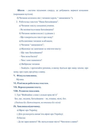 Шахта – система підземних споруд, де добувають корисні копалини
(переважно вугілля).
б) Читання колонокслів ( читання хором, “ ланцюжком ”);
2. Роботанад текстом “Наша Батьківщина”.
а) Читання тексту сильними учнями.
- Як називається наша Батьківщина?
б) Читання напівголосне ( гудінням )
- Що говоритьсяв тексті про мову?
в) Колективне читання за абзацом;
г) Читання “ланцюжком”;
д) Відповіді на запитання за змістом тексту:
- Що таке Батьківщина?
- Чим вона багата?
- Чим і ким знаменита?
е) Вибіркове читання
- Знайдіть і прочитайте речення, в якому йдеться про нашу землю; про
мову; про гори;про річку славну.
V. Фізкультхвилинка.
Музика.
VI. Різні види роботи над текстом.
VII. Переказуваннятексту.
VIII. Розвиток мовлення.
1. Гра “Впіймаймо слово і склади прислів’я”
Без, що, людина, Батьківщина – як, пташка, пісні, без.
(Людина без Батьківщини, як пташка без пісні)
ІХ. Хвилинка відпочинку.
а) Вірші про Україну.
( Діти розказують напам’ять вірші про Україну)
б) Бесіда
- Де ви зараз живите? Як зветься наше місто? Чим воно славне?
 
