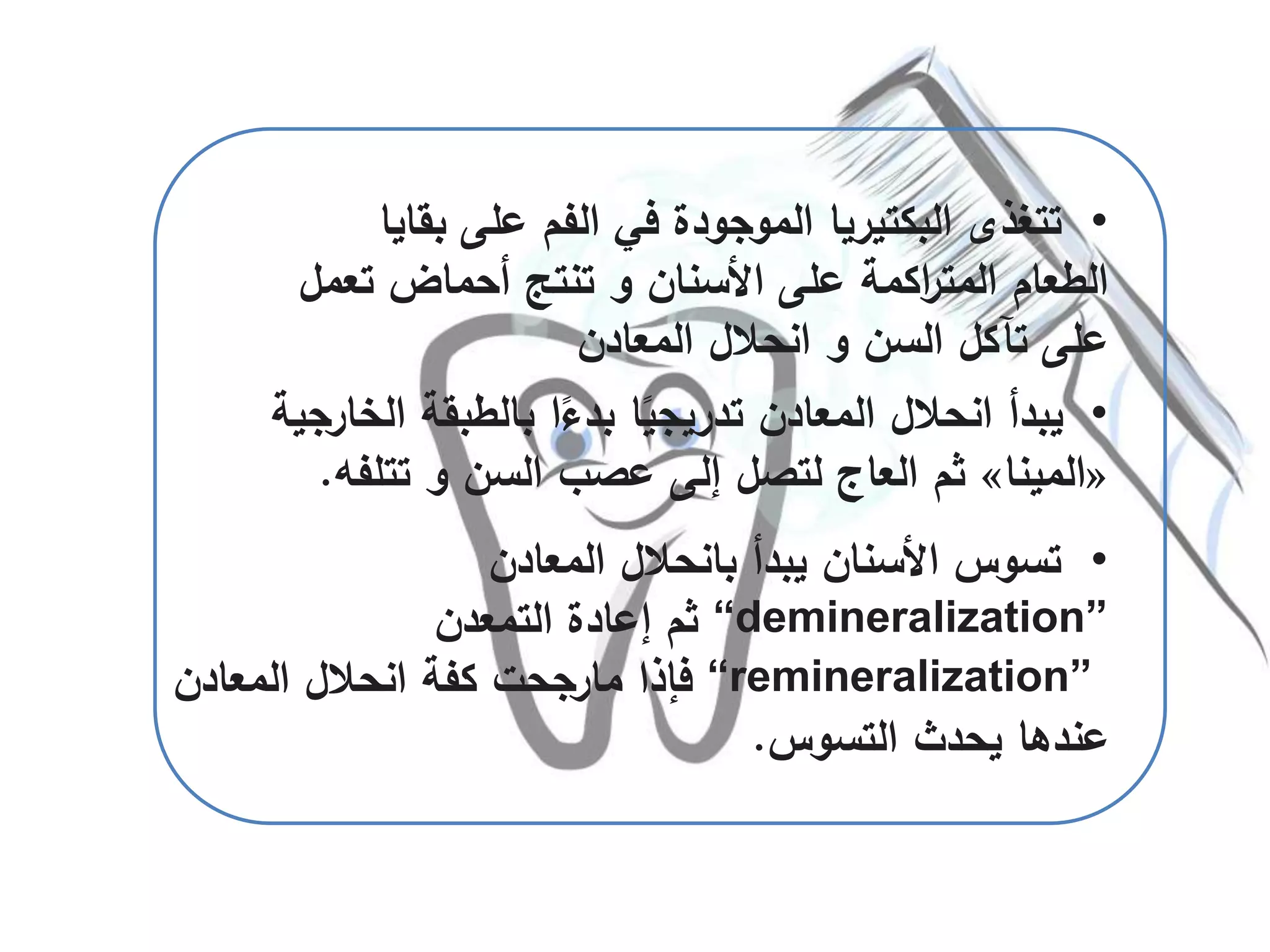 •‫المعادن‬ ‫بانحالل‬ ‫يبدأ‬ ‫األسنان‬ ‫تسوس‬
“demineralization”‫التمعدن‬ ‫إعادة‬ ‫ثم‬
“remineralization”‫فإذا‬‫مارجحت‬‫المعادن‬ ‫انحالل‬ ‫كفة‬
‫التسوس‬ ‫يحدث‬ ‫عندها‬.
•‫بق‬ ‫على‬ ‫الفم‬ ‫في‬ ‫الموجودة‬ ‫البكتيريا‬ ‫تتغذى‬‫ايا‬
‫تع‬ ‫أحماض‬ ‫تنتج‬ ‫و‬ ‫األسنان‬ ‫على‬ ‫اكمة‬‫ر‬‫المت‬ ‫الطعام‬‫مل‬
‫المعادن‬ ‫انحالل‬ ‫و‬ ‫السن‬ ‫تآكل‬ ‫على‬
•‫ا‬ ‫بالطبقة‬ ‫ا‬ً‫بدء‬ ‫ا‬ً‫تدريجي‬ ‫المعادن‬ ‫انحالل‬ ‫يبدأ‬‫لخارجية‬
«‫المينا‬»‫تتلف‬ ‫و‬ ‫السن‬ ‫عصب‬ ‫إلى‬ ‫لتصل‬ ‫العاج‬ ‫ثم‬‫ه‬.
 