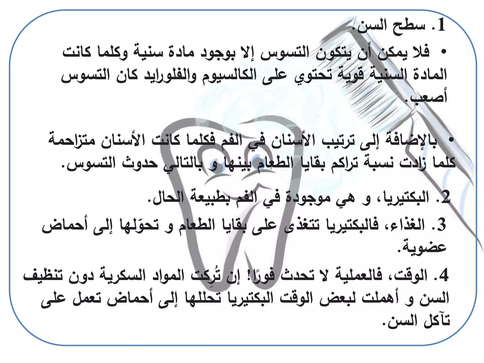 4.‫ا‬ً‫فور‬ ‫تحدث‬ ‫ال‬ ‫فالعملية‬ ،‫الوقت‬!‫دو‬ ‫السكرية‬ ‫اد‬‫و‬‫الم‬ ‫كت‬ِ‫ر‬ُ‫ت‬ ‫إن‬‫تنظيف‬ ‫ن‬
‫ع‬ ‫تعمل‬ ‫أحماض‬ ‫إلى‬ ‫تحللها‬ ‫البكتيريا‬ ‫الوقت‬ ‫لبعض‬ ‫أهملت‬ ‫و‬ ‫السن‬‫لى‬
‫السن‬ ‫تآكل‬.
1.‫سطح‬‫السن‬.
•‫كان‬ ‫وكلما‬ ‫سنية‬ ‫مادة‬ ‫بوجود‬ ‫إال‬ ‫التسوس‬ ‫يتكون‬ ‫أن‬ ‫يمكن‬ ‫فال‬‫ت‬
‫ال‬ ‫كان‬ ‫ايد‬‫ر‬‫الفلو‬‫و‬ ‫الكالسيوم‬ ‫على‬ ‫تحتوي‬ ‫قوية‬ ‫السنية‬ ‫المادة‬‫تسوس‬
‫أصعب‬.
•‫م‬ ‫األسنان‬ ‫كانت‬ ‫فكلما‬ ‫الفم‬ ‫في‬ ‫األسنان‬ ‫ترتيب‬ ‫إلى‬ ‫باإلضافة‬‫احمة‬‫ز‬‫ت‬
‫التس‬ ‫حدوث‬ ‫بالتالي‬ ‫و‬ ‫بينها‬ ‫الطعام‬ ‫بقايا‬ ‫اكم‬‫ر‬‫ت‬ ‫نسبة‬ ‫ادت‬‫ز‬ ‫كلما‬‫وس‬.
2.‫البكتيريا‬‫ال‬ ‫بطبيعة‬ ‫الفم‬ ‫في‬ ‫موجودة‬ ‫هي‬ ‫و‬ ،‫حال‬.
3.‫إل‬ ‫لها‬ّ‫تحو‬ ‫و‬ ‫الطعام‬ ‫بقايا‬ ‫على‬ ‫تتغذى‬ ‫فالبكتيريا‬ ،‫الغذاء‬‫أحماض‬ ‫ى‬
‫عضوية‬.
 