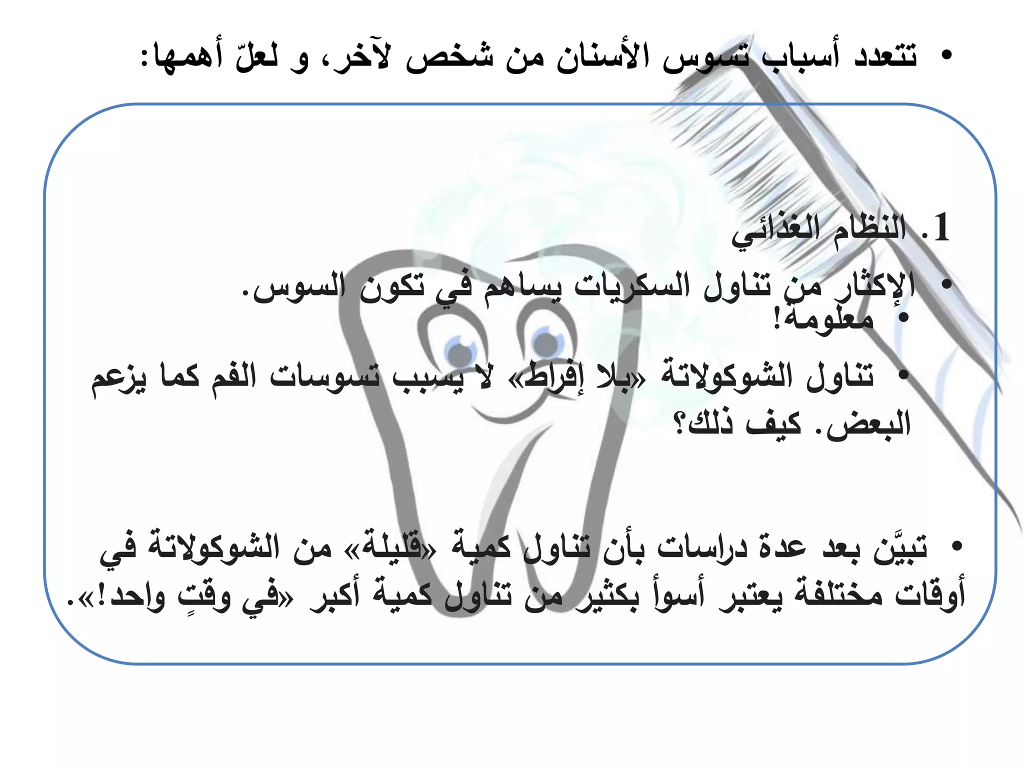 •‫كمية‬ ‫تناول‬ ‫بأن‬ ‫اسات‬‫ر‬‫د‬ ‫عدة‬ ‫بعد‬ ‫ن‬َّ‫تبي‬«‫قليلة‬»‫الشوكو‬ ‫من‬‫في‬ ‫التة‬
‫أكبر‬ ‫كمية‬ ‫تناول‬ ‫من‬ ‫بكثير‬ ‫أ‬‫و‬‫أس‬ ‫يعتبر‬ ‫مختلفة‬ ‫أوقات‬«‫وق‬ ‫في‬‫احد‬‫و‬ ٍ‫ت‬!».
•‫أهمه‬ ّ‫لعل‬ ‫و‬ ،‫آلخر‬ ‫شخص‬ ‫من‬ ‫األسنان‬ ‫تسوس‬ ‫أسباب‬ ‫تتعدد‬‫ا‬:
1.‫الغذائي‬ ‫النظام‬
•‫السوس‬ ‫تكون‬ ‫في‬ ‫يساهم‬ ‫السكريات‬ ‫تناول‬ ‫من‬ ‫اإلكثار‬.
•‫معلومة‬!
•‫التة‬‫و‬‫الشوك‬ ‫تناول‬«‫اط‬‫ر‬‫إف‬ ‫بال‬»‫يسبب‬ ‫ال‬‫تسوسات‬‫الفم‬‫عم‬‫يز‬ ‫كما‬
‫البعض‬.‫ذلك؟‬ ‫كيف‬
 