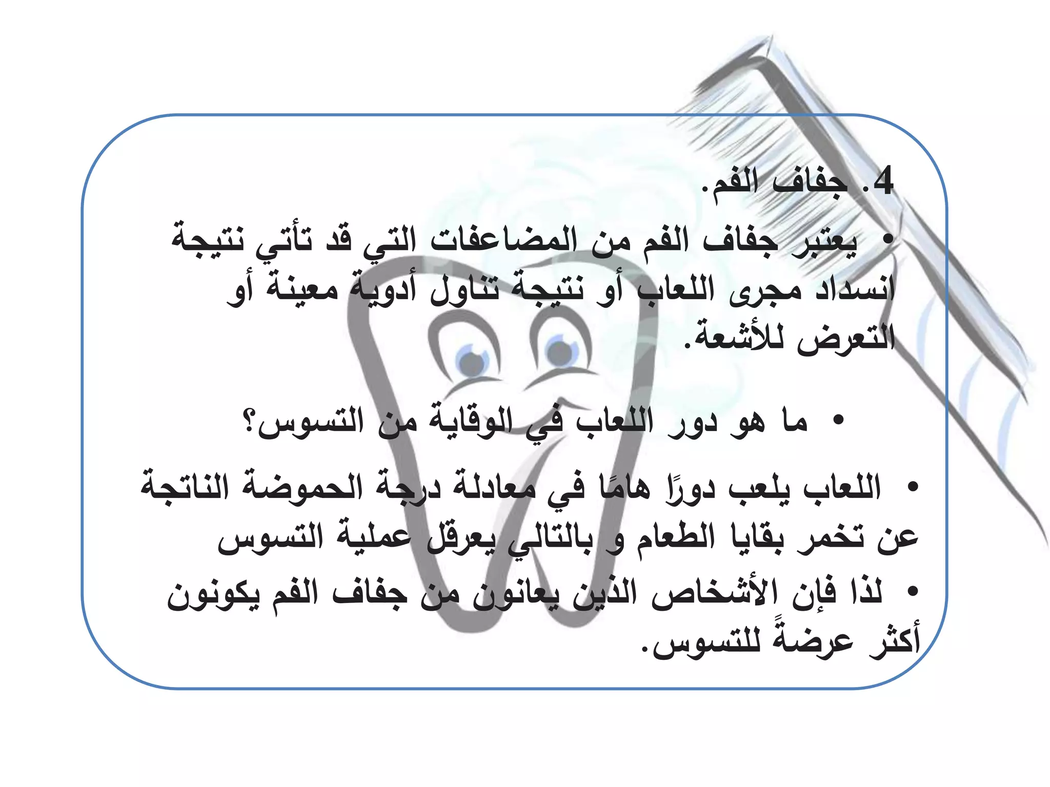 •‫لذا‬‫يكو‬ ‫الفم‬ ‫جفاف‬ ‫من‬ ‫يعانون‬ ‫الذين‬ ‫األشخاص‬ ‫فإن‬‫نون‬
‫للتسوس‬ ً‫ة‬‫عرض‬ ‫أكثر‬.
4.‫الفم‬ ‫جفاف‬.
•‫تأتي‬ ‫قد‬ ‫التي‬ ‫المضاعفات‬ ‫من‬ ‫الفم‬ ‫جفاف‬ ‫يعتبر‬‫نتيجة‬
‫أو‬ ‫معينة‬ ‫أدوية‬ ‫تناول‬ ‫نتيجة‬ ‫أو‬ ‫اللعاب‬ ‫ى‬‫مجر‬ ‫انسداد‬
‫لألشعة‬ ‫التعرض‬.
•‫التسوس‬ ‫من‬ ‫الوقاية‬ ‫في‬ ‫اللعاب‬ ‫دور‬ ‫هو‬ ‫ما‬‫؟‬
•‫النا‬ ‫الحموضة‬ ‫درجة‬ ‫معادلة‬ ‫في‬ ‫ا‬ً‫هام‬ ‫ا‬ً‫دور‬ ‫يلعب‬ ‫اللعاب‬‫تجة‬
‫التسوس‬ ‫عملية‬ ‫يعرقل‬ ‫بالتالي‬ ‫و‬ ‫الطعام‬ ‫بقايا‬ ‫تخمر‬ ‫عن‬
 