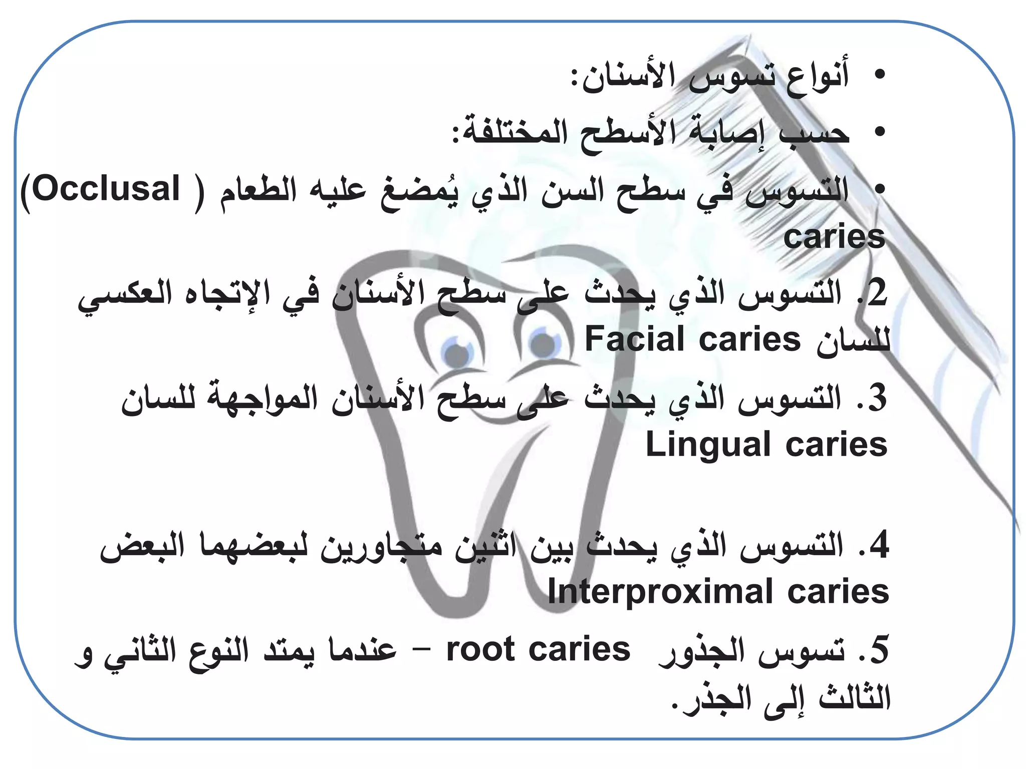 4.‫البعض‬ ‫لبعضهما‬ ‫متجاورين‬ ‫اثنين‬ ‫بين‬ ‫يحدث‬ ‫الذي‬ ‫التسوس‬
Interproximal caries
5.‫الجذور‬ ‫تسوس‬root caries-‫و‬ ‫الثاني‬ ‫ع‬‫النو‬ ‫يمتد‬ ‫عندما‬
‫الجذر‬ ‫إلى‬ ‫الثالث‬.
•‫األسنان‬ ‫تسوس‬ ‫اع‬‫و‬‫أن‬:
•‫المختلفة‬ ‫األسطح‬ ‫إصابة‬ ‫حسب‬:
•‫الطعام‬ ‫عليه‬ ‫مضغ‬ُ‫ي‬ ‫الذي‬ ‫السن‬ ‫سطح‬ ‫في‬ ‫التسوس‬((Occlusal
caries
2.‫في‬ ‫األسنان‬ ‫سطح‬ ‫على‬ ‫يحدث‬ ‫الذي‬ ‫التسوس‬‫اإلتجاه‬‫العكس‬‫ي‬
‫للسان‬Facial caries
3.‫للسان‬ ‫اجهة‬‫و‬‫الم‬ ‫األسنان‬ ‫سطح‬ ‫على‬ ‫يحدث‬ ‫الذي‬ ‫التسوس‬
Lingual caries
 