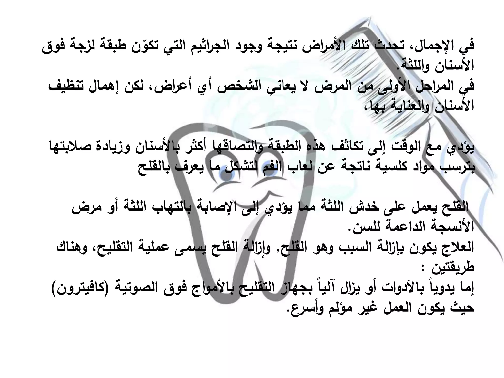 ‫لز‬ ‫طبقة‬ ‫ن‬ ّ‫تكو‬ ‫التي‬ ‫اثيم‬‫ر‬‫الج‬ ‫وجود‬ ‫نتيجة‬ ‫اض‬‫ر‬‫األم‬ ‫تلك‬ ‫تحدث‬ ،‫اإلجمال‬ ‫في‬‫فوق‬ ‫جة‬
‫اللثة‬‫و‬ ‫األسنان‬.
‫تنظيف‬ ‫إهمال‬ ‫لكن‬ ،‫اض‬‫ر‬‫أع‬ ‫أي‬ ‫الشخص‬ ‫يعاني‬ ‫ال‬ ‫المرض‬ ‫من‬ ‫األولى‬ ‫احل‬‫ر‬‫الم‬ ‫في‬
،‫بها‬ ‫العناية‬‫و‬ ‫األسنان‬
‫ص‬ ‫وزيادة‬ ‫باألسنان‬ ‫أكثر‬ ‫التصاقها‬‫و‬ ‫الطبقة‬ ‫هذه‬ ‫تكاثف‬ ‫إلى‬ ‫الوقت‬ ‫مع‬ ‫يؤدي‬‫البتها‬
‫بالقلح‬ ‫يعرف‬ ‫ما‬ ‫لتشكل‬ ‫الفم‬ ‫لعاب‬ ‫عن‬ ‫ناتجة‬ ‫كلسية‬ ‫اد‬‫و‬‫م‬ ‫بترسب‬
‫مرض‬ ‫أو‬ ‫اللثة‬ ‫بالتهاب‬ ‫اإلصابة‬ ‫إلى‬ ‫يؤدي‬ ‫مما‬ ‫اللثة‬ ‫خدش‬ ‫على‬ ‫يعمل‬ ‫القلح‬
‫للسن‬ ‫الداعمة‬ ‫األنسجة‬.
‫القلح‬ ‫وهو‬ ‫السبب‬ ‫الة‬‫ز‬‫بإ‬ ‫يكون‬ ‫العالج‬,‫التقليح‬ ‫عملية‬ ‫يسمى‬ ‫القلح‬ ‫الة‬‫ز‬‫ا‬‫و‬،‫وهناك‬
‫طريقتين‬:
‫الصوتية‬ ‫فوق‬ ‫اج‬‫و‬‫باألم‬ ‫التقليح‬ ‫بجهاز‬ ً‫ا‬‫آلي‬ ‫ال‬‫ز‬‫ي‬ ‫أو‬ ‫ات‬‫و‬‫باألد‬ ً‫ا‬‫يدوي‬ ‫إما‬(‫كافيترون‬)
‫أسرع‬‫و‬ ‫مؤلم‬ ‫غير‬ ‫العمل‬ ‫يكون‬ ‫حيث‬.
 