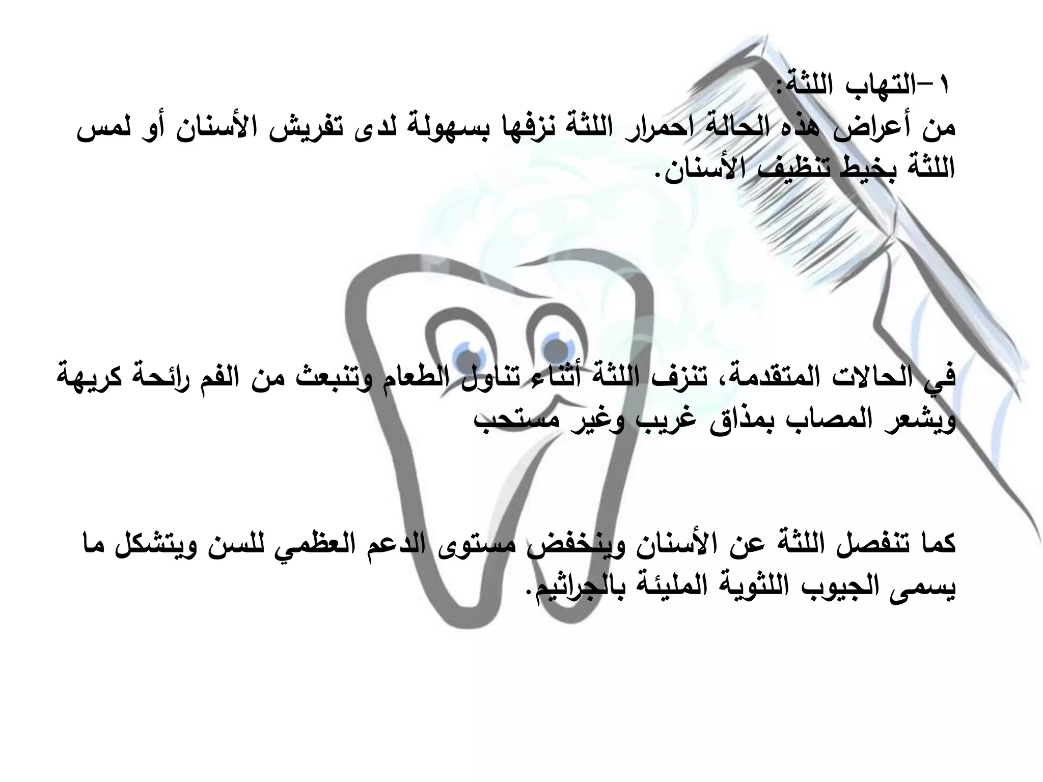 ١-‫اللثة‬ ‫التهاب‬:
‫أ‬ ‫األسنان‬ ‫تفريش‬ ‫لدى‬ ‫بسهولة‬ ‫نزفها‬ ‫اللثة‬ ‫ار‬‫ر‬‫احم‬ ‫الحالة‬ ‫هذه‬ ‫اض‬‫ر‬‫أع‬ ‫من‬‫لمس‬ ‫و‬
‫األسنان‬ ‫تنظيف‬ ‫بخيط‬ ‫اللثة‬.
‫ا‬‫ر‬ ‫الفم‬ ‫من‬ ‫وتنبعث‬ ‫الطعام‬ ‫تناول‬ ‫أثناء‬ ‫اللثة‬ ‫تنزف‬ ،‫المتقدمة‬ ‫الحاالت‬ ‫في‬‫كريهة‬ ‫ئحة‬
‫مستحب‬ ‫وغير‬ ‫غريب‬ ‫بمذاق‬ ‫المصاب‬ ‫ويشعر‬
‫ويت‬ ‫للسن‬ ‫العظمي‬ ‫الدعم‬ ‫مستوى‬ ‫وينخفض‬ ‫األسنان‬ ‫عن‬ ‫اللثة‬ ‫تنفصل‬ ‫كما‬‫ما‬ ‫شكل‬
‫اثيم‬‫ر‬‫بالج‬ ‫المليئة‬ ‫اللثوية‬ ‫الجيوب‬ ‫يسمى‬.
 