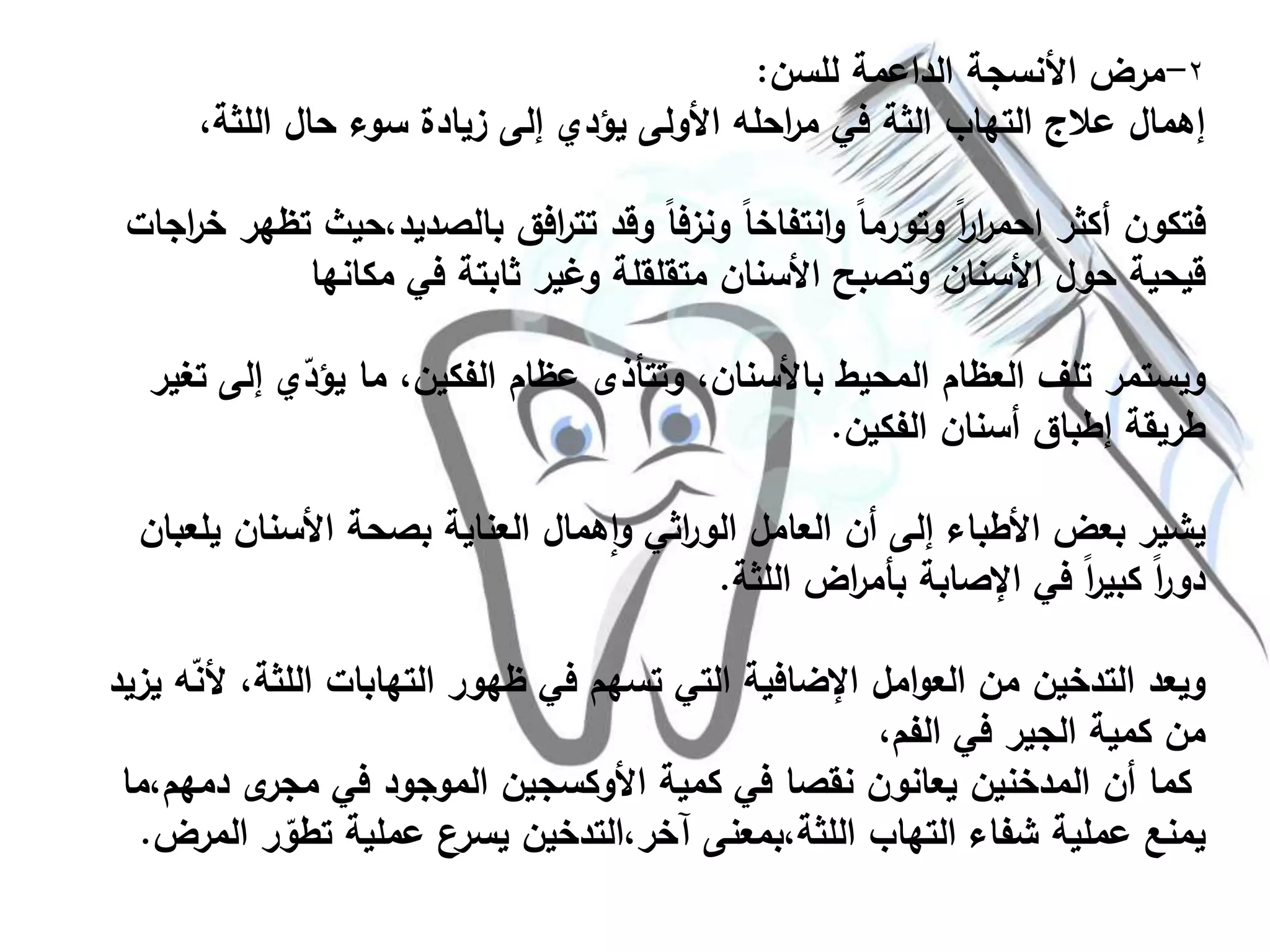 ٢-‫للسن‬ ‫الداعمة‬ ‫األنسجة‬ ‫مرض‬:
،‫اللثة‬ ‫حال‬ ‫سوء‬ ‫زيادة‬ ‫إلى‬ ‫يؤدي‬ ‫األولى‬ ‫احله‬‫ر‬‫م‬ ‫في‬ ‫الثة‬ ‫التهاب‬ ‫عالج‬ ‫إهمال‬
‫بالصديد،ح‬ ‫افق‬‫ر‬‫تت‬ ‫وقد‬ ً‫ا‬‫ونزف‬ ً‫ا‬‫انتفاخ‬‫و‬ ً‫ا‬‫وتورم‬ ً‫ا‬‫ر‬‫ا‬‫ر‬‫احم‬ ‫أكثر‬ ‫فتكون‬‫اجات‬‫ر‬‫خ‬ ‫تظهر‬ ‫يث‬
‫مكانها‬ ‫في‬ ‫ثابتة‬ ‫وغير‬ ‫متقلقلة‬ ‫األسنان‬ ‫وتصبح‬ ‫األسنان‬ ‫حول‬ ‫قيحية‬
‫إل‬ ‫ي‬ّ‫يؤد‬ ‫ما‬ ،‫الفكين‬ ‫عظام‬ ‫وتتأذى‬ ،‫باألسنان‬ ‫المحيط‬ ‫العظام‬ ‫تلف‬ ‫ويستمر‬‫تغير‬ ‫ى‬
‫الفكين‬ ‫أسنان‬ ‫إطباق‬ ‫طريقة‬.
‫ي‬ ‫األسنان‬ ‫بصحة‬ ‫العناية‬ ‫همال‬‫ا‬‫و‬ ‫اثي‬‫ر‬‫الو‬ ‫العامل‬ ‫أن‬ ‫إلى‬ ‫األطباء‬ ‫بعض‬ ‫يشير‬‫لعبان‬
‫اللثة‬ ‫اض‬‫ر‬‫بأم‬ ‫اإلصابة‬ ‫في‬ ً‫ا‬‫ر‬‫كبي‬ ً‫ا‬‫ر‬‫دو‬.
‫اللث‬ ‫التهابات‬ ‫ظهور‬ ‫في‬ ‫تسهم‬ ‫التي‬ ‫اإلضافية‬ ‫امل‬‫و‬‫الع‬ ‫من‬ ‫التدخين‬ ‫ويعد‬‫يزيد‬ ‫ه‬ّ‫ن‬‫أل‬ ،‫ة‬
،‫الفم‬ ‫في‬ ‫الجير‬ ‫كمية‬ ‫من‬
‫دم‬ ‫ى‬‫مجر‬ ‫في‬ ‫الموجود‬ ‫األوكسجين‬ ‫كمية‬ ‫في‬ ‫نقصا‬ ‫يعانون‬ ‫المدخنين‬ ‫أن‬ ‫كما‬‫هم،ما‬
‫ر‬ ّ‫تطو‬ ‫عملية‬ ‫يسرع‬ ‫آخر،التدخين‬ ‫اللثة،بمعنى‬ ‫التهاب‬ ‫شفاء‬ ‫عملية‬ ‫يمنع‬‫المرض‬.
 