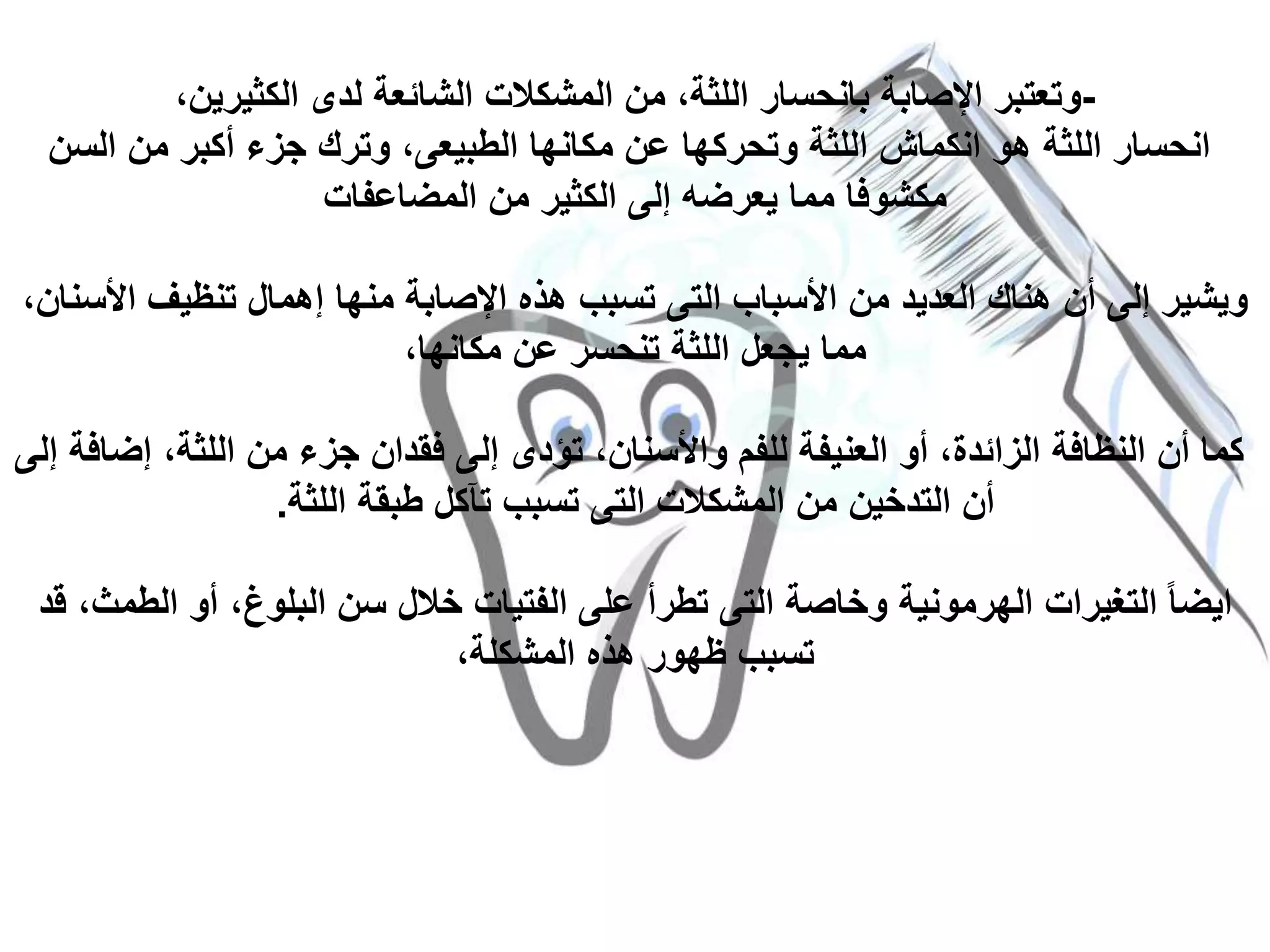 -،‫الكثيرين‬ ‫لدى‬ ‫الشائعة‬ ‫المشكالت‬ ‫من‬ ،‫اللثة‬ ‫بانحسار‬ ‫اإلصابة‬ ‫وتعتبر‬
‫السن‬ ‫من‬ ‫أكبر‬ ‫جزء‬ ‫وترك‬ ،‫الطبيعى‬ ‫مكانها‬ ‫عن‬ ‫وتحركها‬ ‫اللثة‬ ‫انكماش‬ ‫هو‬ ‫اللثة‬ ‫انحسار‬
‫المضاعفات‬ ‫من‬ ‫الكثير‬ ‫إلى‬ ‫يعرضه‬ ‫مما‬ ‫مكشوفا‬
‫األ‬ ‫تنظيف‬ ‫إهمال‬ ‫منها‬ ‫اإلصابة‬ ‫هذه‬ ‫تسبب‬ ‫التى‬ ‫األسباب‬ ‫من‬ ‫العديد‬ ‫هناك‬ ‫أن‬ ‫إلى‬ ‫ويشير‬،‫سنان‬
،‫مكانها‬ ‫عن‬ ‫تنحسر‬ ‫اللثة‬ ‫يجعل‬ ‫مما‬
‫إض‬ ،‫اللثة‬ ‫من‬ ‫جزء‬ ‫فقدان‬ ‫إلى‬ ‫تؤدى‬ ،‫واألسنان‬ ‫للفم‬ ‫العنيفة‬ ‫أو‬ ،‫الزائدة‬ ‫النظافة‬ ‫أن‬ ‫كما‬‫إلى‬ ‫افة‬
‫اللثة‬ ‫طبقة‬ ‫تآكل‬ ‫تسبب‬ ‫التى‬ ‫المشكالت‬ ‫من‬ ‫التدخين‬ ‫أن‬.
‫الط‬ ‫أو‬ ،‫البلوغ‬ ‫سن‬ ‫خالل‬ ‫الفتيات‬ ‫على‬ ‫تطرأ‬ ‫التى‬ ‫وخاصة‬ ‫الهرمونية‬ ‫التغيرات‬ ً‫ا‬‫ايض‬‫قد‬ ،‫مث‬
،‫المشكلة‬ ‫هذه‬ ‫ظهور‬ ‫تسبب‬
 