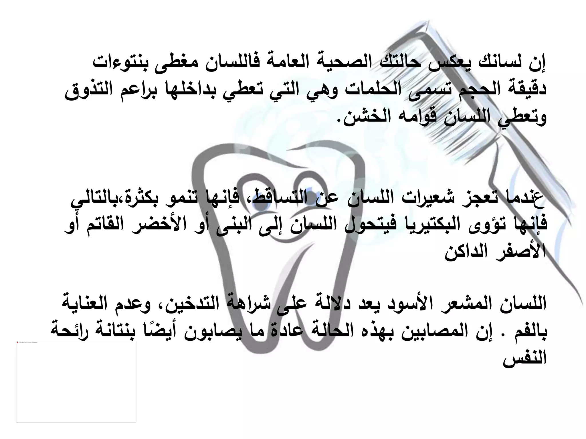 ‫بنتو‬ ‫مغطى‬ ‫فاللسان‬ ‫العامة‬ ‫الصحية‬ ‫حالتك‬ ‫يعكس‬ ‫لسانك‬ ‫إن‬‫ءات‬
‫اعم‬‫ر‬‫ب‬ ‫بداخلها‬ ‫تعطي‬ ‫التي‬ ‫وهي‬ ‫الحلمات‬ ‫تسمى‬ ‫الحجم‬ ‫دقيقة‬‫التذوق‬
‫الخشن‬ ‫امه‬‫و‬‫ق‬ ‫اللسان‬ ‫وتعطي‬.
‫ع‬‫بكث‬ ‫تنمو‬ ‫فإنها‬ ،‫التساقط‬ ‫عن‬ ‫اللسان‬ ‫ات‬‫ر‬‫شعي‬ ‫تعجز‬ ‫ندما‬‫ة،بالتالي‬‫ر‬
‫األخض‬ ‫أو‬ ‫البنى‬ ‫إلى‬ ‫اللسان‬ ‫فيتحول‬ ‫البكتيريا‬ ‫تؤوى‬ ‫فإنها‬‫أو‬ ‫القاتم‬ ‫ر‬
‫الداكن‬ ‫األصفر‬
‫العن‬ ‫وعدم‬ ،‫التدخين‬ ‫اهة‬‫ر‬‫ش‬ ‫على‬ ‫داللة‬ ‫يعد‬ ‫األسود‬ ‫المشعر‬ ‫اللسان‬‫اية‬
‫بالفم‬.‫بنت‬ ‫ا‬ً‫أيض‬ ‫يصابون‬ ‫ما‬ ‫عادة‬ ‫الحالة‬ ‫بهذه‬ ‫المصابين‬ ‫إن‬‫ائحة‬‫ر‬ ‫انة‬
‫النفس‬
 