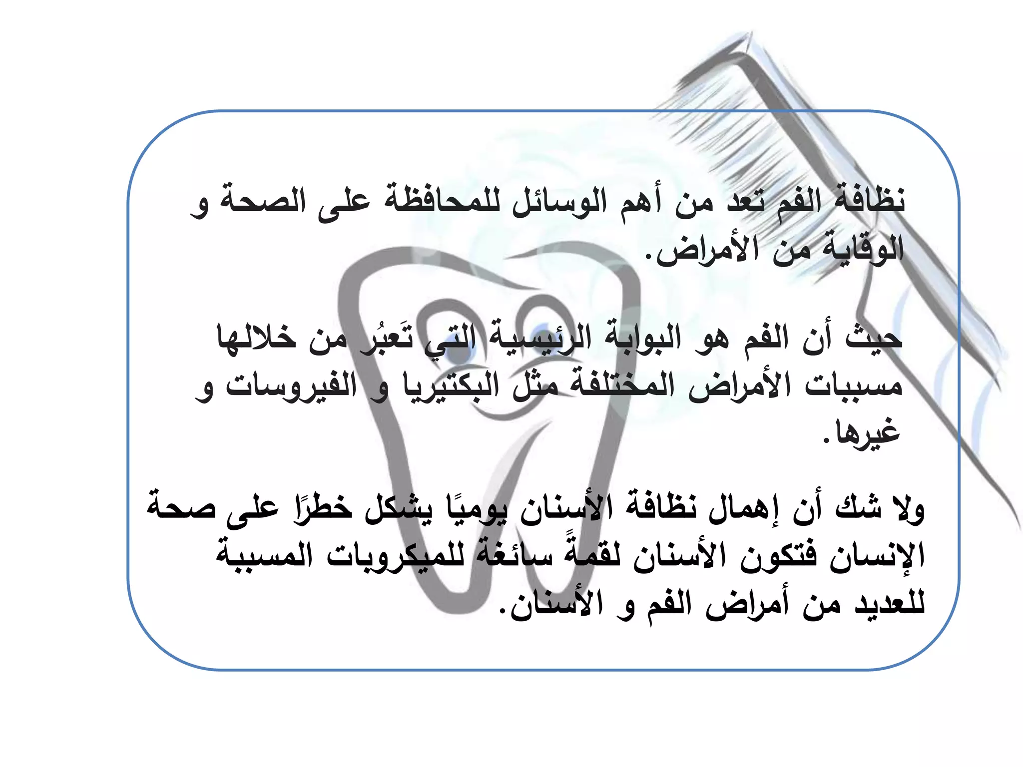 ‫الصحة‬ ‫على‬ ‫للمحافظة‬ ‫الوسائل‬ ‫أهم‬ ‫من‬ ‫تعد‬ ‫الفم‬ ‫نظافة‬‫و‬
‫اض‬‫ر‬‫األم‬ ‫من‬ ‫الوقاية‬.
‫من‬ ‫ر‬ُ‫عب‬َ‫ت‬ ‫التي‬ ‫الرئيسية‬ ‫ابة‬‫و‬‫الب‬ ‫هو‬ ‫الفم‬ ‫أن‬ ‫حيث‬‫خاللها‬
‫الفيرو‬ ‫و‬ ‫البكتيريا‬ ‫مثل‬ ‫المختلفة‬ ‫اض‬‫ر‬‫األم‬ ‫مسببات‬‫و‬ ‫سات‬
‫ها‬‫غير‬.
‫على‬ ‫ا‬ً‫خطر‬ ‫يشكل‬ ‫ا‬ً‫يومي‬ ‫األسنان‬ ‫نظافة‬ ‫إهمال‬ ‫أن‬ ‫شك‬ ‫ال‬‫و‬‫صحة‬
‫المس‬ ‫للميكروبات‬ ‫سائغة‬ ً‫ة‬‫لقم‬ ‫األسنان‬ ‫فتكون‬ ‫اإلنسان‬‫ببة‬
‫الفم‬ ‫اض‬‫ر‬‫أم‬ ‫من‬ ‫للعديد‬‫و‬‫األسنان‬.
 