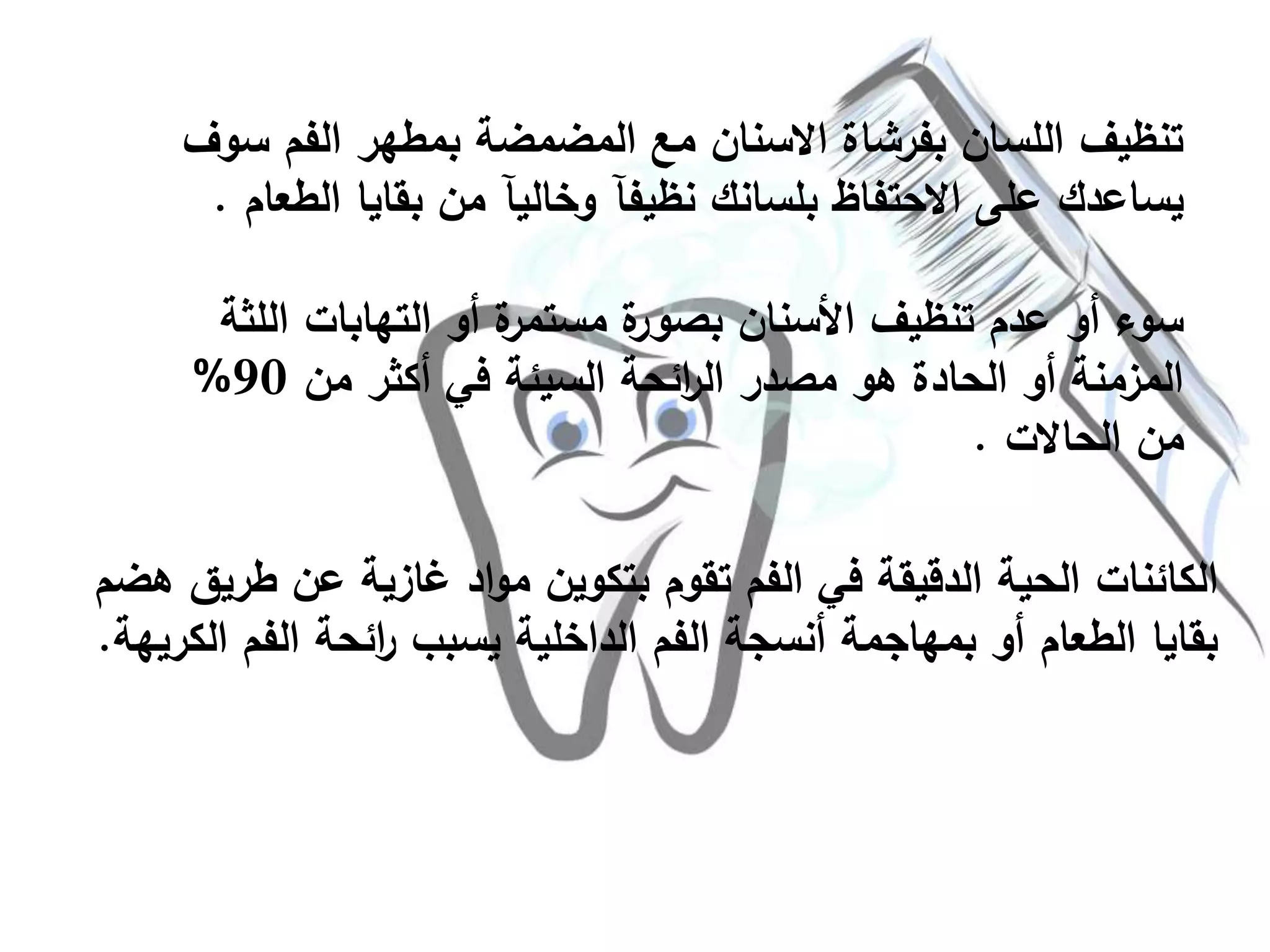 ‫س‬ ‫الفم‬ ‫بمطهر‬ ‫المضمضة‬ ‫مع‬ ‫االسنان‬ ‫بفرشاة‬ ‫اللسان‬ ‫تنظيف‬‫وف‬
‫الط‬ ‫بقايا‬ ‫من‬ ‫وخاليآ‬ ‫نظيفآ‬ ‫بلسانك‬ ‫االحتفاظ‬ ‫على‬ ‫يساعدك‬‫عام‬.
‫التهابات‬ ‫أو‬ ‫ة‬‫مستمر‬ ‫ة‬‫بصور‬ ‫األسنان‬ ‫تنظيف‬ ‫عدم‬ ‫أو‬ ‫سوء‬‫اللثة‬
‫من‬ ‫أكثر‬ ‫في‬ ‫السيئة‬ ‫ائحة‬‫ر‬‫ال‬ ‫مصدر‬ ‫هو‬ ‫الحادة‬ ‫أو‬ ‫المزمنة‬90%
‫الحاالت‬ ‫من‬.
‫طري‬ ‫عن‬ ‫غازية‬ ‫اد‬‫و‬‫م‬ ‫بتكوين‬ ‫تقوم‬ ‫الفم‬ ‫في‬ ‫الدقيقة‬ ‫الحية‬ ‫الكائنات‬‫هضم‬ ‫ق‬
‫ال‬ ‫الفم‬ ‫ائحة‬‫ر‬ ‫يسبب‬ ‫الداخلية‬ ‫الفم‬ ‫أنسجة‬ ‫بمهاجمة‬ ‫أو‬ ‫الطعام‬ ‫بقايا‬‫كريهة‬.
 