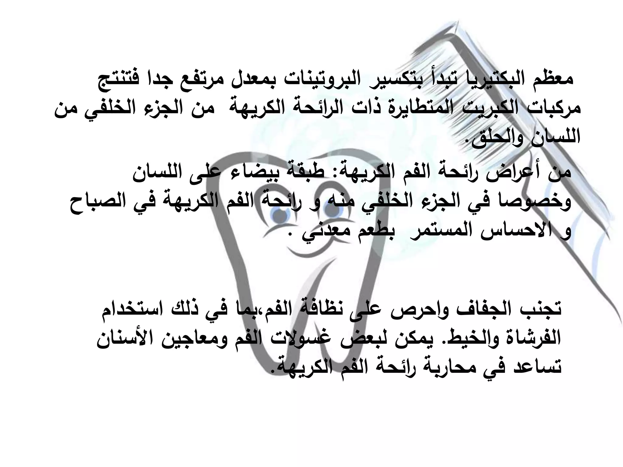 ‫ج‬ ‫مرتفع‬ ‫بمعدل‬ ‫البروتينات‬ ‫بتكسير‬ ‫تبدأ‬ ‫البكتيريا‬ ‫معظم‬‫فتنتج‬ ‫دا‬
‫الخل‬ ‫ء‬‫الجز‬ ‫من‬ ‫الكريهة‬ ‫ائحة‬‫ر‬‫ال‬ ‫ذات‬ ‫ة‬‫المتطاير‬ ‫الكبريت‬ ‫مركبات‬‫من‬ ‫في‬
‫الحلق‬‫و‬ ‫اللسان‬.
‫الكريهة‬ ‫الفم‬ ‫ائحة‬‫ر‬ ‫اض‬‫ر‬‫أع‬ ‫من‬:‫اللسان‬ ‫على‬ ‫بيضاء‬ ‫طبقة‬
‫في‬ ‫الكريهة‬ ‫الفم‬ ‫ائحة‬‫ر‬ ‫و‬ ‫منه‬ ‫الخلفي‬ ‫ء‬‫الجز‬ ‫في‬ ‫وخصوصا‬‫الصباح‬
‫المستمر‬ ‫االحساس‬ ‫و‬‫معدني‬ ‫بطعم‬.
‫استخد‬ ‫ذلك‬ ‫في‬ ‫الفم،بما‬ ‫نظافة‬ ‫على‬ ‫احرص‬‫و‬ ‫الجفاف‬ ‫تجنب‬‫ام‬
‫الخيط‬‫و‬ ‫الفرشاة‬.‫األس‬ ‫ومعاجين‬ ‫الفم‬ ‫الت‬‫و‬‫غس‬ ‫لبعض‬ ‫يمكن‬‫نان‬
‫الكريهة‬ ‫الفم‬ ‫ائحة‬‫ر‬ ‫محاربة‬ ‫في‬ ‫تساعد‬.
 