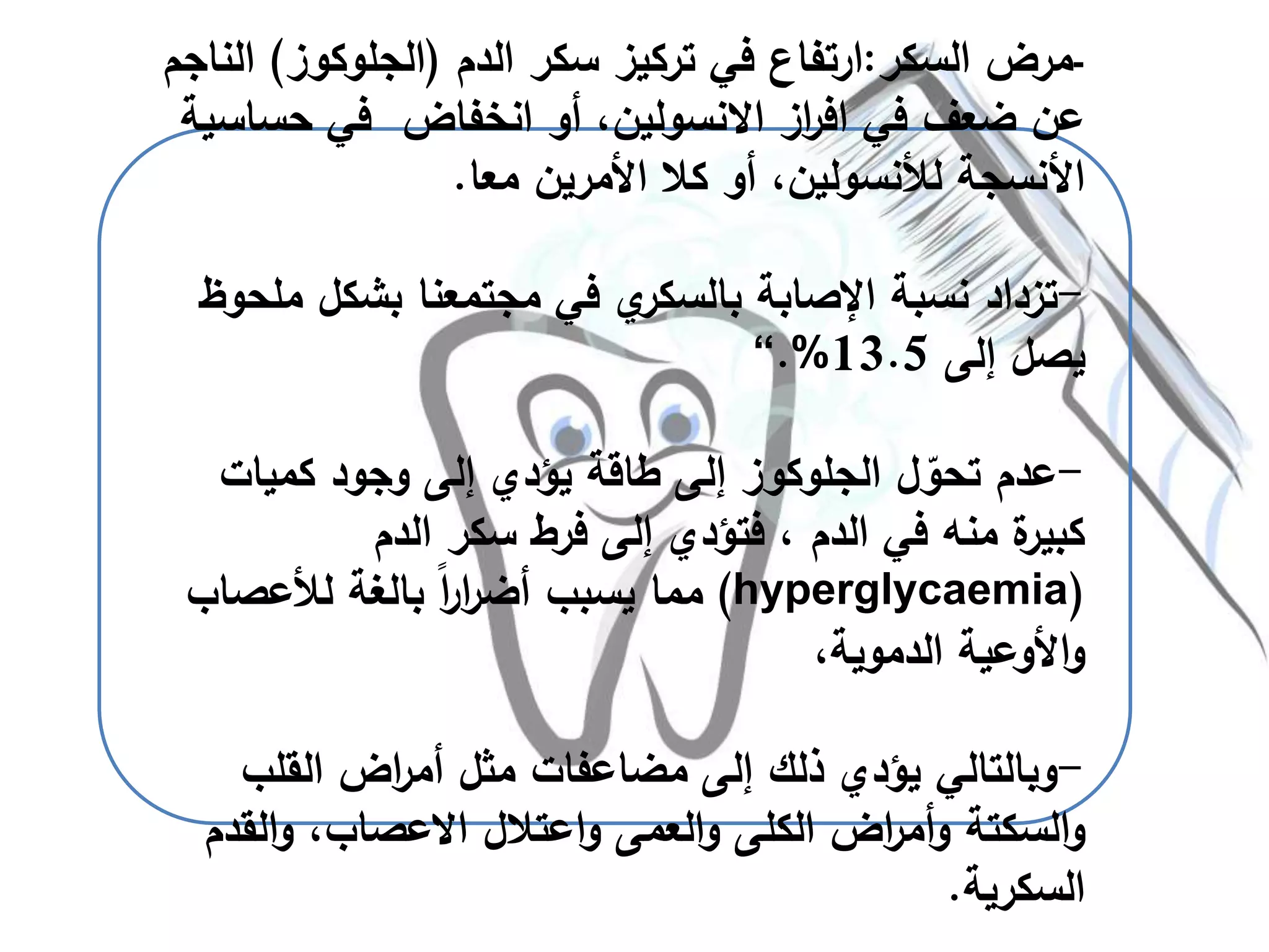 -‫السكر‬ ‫مرض‬:‫ارتفاع‬‫الدم‬ ‫سكر‬ ‫تركيز‬ ‫في‬(‫الجلوكوز‬)‫ا‬‫لناجم‬
‫في‬ ‫ضعف‬ ‫عن‬‫از‬‫ر‬‫اف‬‫االنسولين‬‫انخفاض‬ ‫أو‬ ،‫حس‬ ‫في‬‫اسية‬
‫معا‬ ‫األمرين‬ ‫كال‬ ‫أو‬ ،‫لألنسولين‬ ‫األنسجة‬.
-‫تزداد‬‫م‬ ‫بشكل‬ ‫مجتمعنا‬ ‫في‬ ‫ي‬‫بالسكر‬ ‫اإلصابة‬ ‫نسبة‬‫لحوظ‬
‫إلى‬ ‫يصل‬13.5.%“
-‫كميات‬ ‫وجود‬ ‫إلى‬ ‫يؤدي‬ ‫طاقة‬ ‫إلى‬ ‫الجلوكوز‬ ‫ل‬ ّ‫تحو‬ ‫عدم‬
‫الدم‬ ‫سكر‬ ‫فرط‬ ‫إلى‬ ‫فتؤدي‬ ، ‫الدم‬ ‫في‬ ‫منه‬ ‫ة‬‫كبير‬
(hyperglycaemia)‫لألعصاب‬ ‫بالغة‬ ً‫ا‬‫ر‬‫ا‬‫ر‬‫أض‬ ‫يسبب‬ ‫مما‬
،‫الدموية‬ ‫األوعية‬‫و‬
-‫وبالتالي‬‫القلب‬ ‫اض‬‫ر‬‫أم‬ ‫مثل‬ ‫مضاعفات‬ ‫إلى‬ ‫ذلك‬ ‫يؤدي‬
‫السكتة‬‫و‬‫اعتالل‬‫و‬ ‫العمى‬‫و‬ ‫الكلى‬ ‫اض‬‫ر‬‫أم‬‫و‬‫االعصاب‬‫الق‬‫و‬ ،‫دم‬
‫السكرية‬.
 