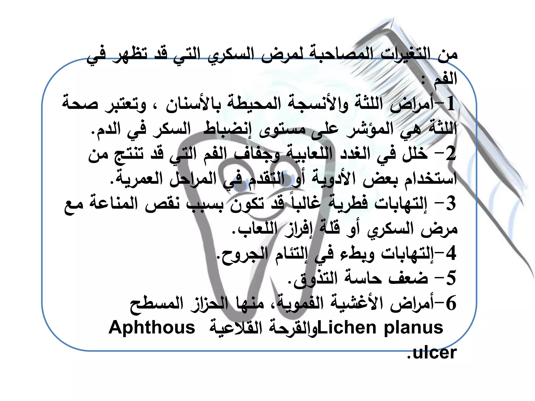 ‫تظهر‬ ‫قد‬ ‫التي‬ ‫ي‬‫السكر‬ ‫لمرض‬ ‫المصاحبة‬ ‫ات‬‫ر‬‫التغي‬ ‫من‬‫في‬
‫الفم‬:
1-‫وتعتبر‬ ، ‫باألسنان‬ ‫المحيطة‬ ‫األنسجة‬‫و‬ ‫اللثة‬ ‫اض‬‫ر‬‫أم‬‫صحة‬
‫مستوى‬ ‫على‬ ‫المؤشر‬ ‫هي‬ ‫اللثة‬‫إنضباط‬‫ال‬ ‫في‬ ‫السكر‬‫دم‬.
2-‫تنت‬ ‫قد‬ ‫التي‬ ‫الفم‬ ‫وجفاف‬ ‫اللعابية‬ ‫الغدد‬ ‫في‬ ‫خلل‬‫من‬ ‫ج‬
‫العمرية‬ ‫احل‬‫ر‬‫الم‬ ‫في‬ ‫التقدم‬ ‫أو‬ ‫األدوية‬ ‫بعض‬ ‫استخدام‬.
3-‫إلتهابات‬‫ال‬ ‫نقص‬ ‫بسبب‬ ‫تكون‬ ‫قد‬ ً‫ا‬‫غالب‬ ‫فطرية‬‫مع‬ ‫مناعة‬
‫اللعاب‬ ‫از‬‫ر‬‫إف‬ ‫قلة‬ ‫أو‬ ‫ي‬‫السكر‬ ‫مرض‬.
4-‫إلتهابات‬‫في‬ ‫وبطء‬‫إلتئام‬‫الجروح‬.
5-‫التذوق‬ ‫حاسة‬ ‫ضعف‬.
6-‫منها‬ ،‫الفموية‬ ‫األغشية‬ ‫اض‬‫ر‬‫أم‬‫از‬‫ز‬‫الح‬‫المسطح‬
Lichen planus‫القالعية‬ ‫القرحة‬‫و‬Aphthous
ulcer.
 