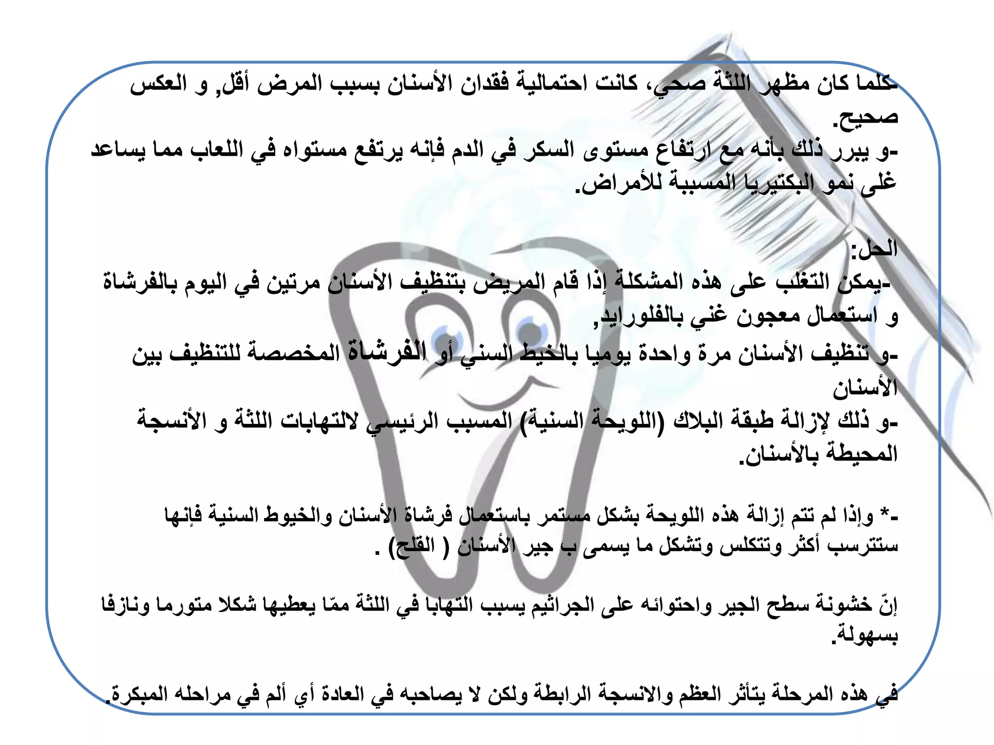 -‫أقل‬ ‫المرض‬ ‫بسبب‬ ‫األسنان‬ ‫فقدان‬ ‫احتمالية‬ ‫كانت‬ ،‫صحي‬ ‫اللثة‬ ‫مظهر‬ ‫كان‬ ‫كلما‬,‫و‬‫العك‬‫س‬
‫صحيح‬.
-‫اللعا‬ ‫في‬ ‫مستواه‬ ‫يرتفع‬ ‫فإنه‬ ‫الدم‬ ‫في‬ ‫السكر‬ ‫مستوى‬ ‫ارتفاع‬ ‫مع‬ ‫بأنه‬ ‫ذلك‬ ‫يبرر‬ ‫و‬‫يساعد‬ ‫مما‬ ‫ب‬
‫لألمراض‬ ‫المسببة‬ ‫البكتيريا‬ ‫نمو‬ ‫غلى‬.
‫الحل‬:
-‫اليوم‬ ‫في‬ ‫مرتين‬ ‫األسنان‬ ‫بتنظيف‬ ‫المريض‬ ‫قام‬ ‫إذا‬ ‫المشكلة‬ ‫هذه‬ ‫على‬ ‫التغلب‬ ‫يمكن‬‫بالفرشاة‬
‫و‬‫غني‬ ‫معجون‬ ‫استعمال‬‫بالفلورايد‬,
-‫أو‬ ‫السني‬ ‫بالخيط‬ ‫يوميا‬ ‫واحدة‬ ‫مرة‬ ‫األسنان‬ ‫تنظيف‬ ‫و‬‫الفرشاة‬‫للتنظي‬ ‫المخصصة‬‫بين‬ ‫ف‬
‫األسنان‬
-‫طبقة‬ ‫إلزالة‬ ‫ذلك‬ ‫و‬‫البالك‬(‫اللويحة‬‫السنية‬)‫اللثة‬ ‫اللتهابات‬ ‫الرئيسي‬ ‫المسبب‬‫و‬‫األ‬‫نسجة‬
‫باألسنان‬ ‫المحيطة‬.
-*‫هذه‬ ‫إزالة‬ ‫تتم‬ ‫لم‬ ‫وإذا‬‫اللويحة‬‫فإن‬ ‫السنية‬ ‫والخيوط‬ ‫األسنان‬ ‫فرشاة‬ ‫باستعمال‬ ‫مستمر‬ ‫بشكل‬‫ها‬
‫يسمى‬ ‫ما‬ ‫وتشكل‬ ‫وتتكلس‬ ‫أكثر‬ ‫ستترسب‬‫ب‬‫األسنان‬ ‫جير‬(‫القلح‬. )
‫م‬ ‫شكال‬ ‫يعطيها‬ ‫ا‬ّ‫م‬‫م‬ ‫اللثة‬ ‫في‬ ‫التهابا‬ ‫يسبب‬ ‫الجراثيم‬ ‫على‬ ‫واحتوائه‬ ‫الجير‬ ‫سطح‬ ‫خشونة‬ ّ‫ن‬‫إ‬‫ونازفا‬ ‫تورما‬
‫بسهولة‬.
‫العظم‬ ‫يتأثر‬ ‫المرحلة‬ ‫هذه‬ ‫في‬‫واالنسجة‬‫ال‬ ‫مراحله‬ ‫في‬ ‫ألم‬ ‫أي‬ ‫العادة‬ ‫في‬ ‫يصاحبه‬ ‫ال‬ ‫ولكن‬ ‫الرابطة‬‫مبكرة‬.
 