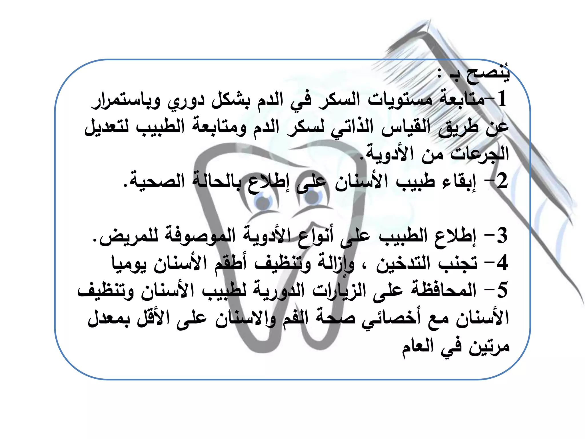 ‫نصح‬ُ‫ي‬‫بـ‬:
1-‫وباس‬ ‫ي‬‫دور‬ ‫بشكل‬ ‫الدم‬ ‫في‬ ‫السكر‬ ‫مستويات‬ ‫متابعة‬‫ار‬‫ر‬‫تم‬
‫ل‬ ‫الطبيب‬ ‫ومتابعة‬ ‫الدم‬ ‫لسكر‬ ‫الذاتي‬ ‫القياس‬ ‫طريق‬ ‫عن‬‫تعديل‬
‫األدوية‬ ‫من‬ ‫عات‬‫الجر‬.
2-‫الصحية‬ ‫بالحالة‬ ‫إطالع‬ ‫على‬ ‫األسنان‬ ‫طبيب‬ ‫إبقاء‬.
3-‫للمريض‬ ‫الموصوفة‬ ‫األدوية‬ ‫اع‬‫و‬‫أن‬ ‫على‬ ‫الطبيب‬ ‫إطالع‬.
4-‫يوم‬ ‫األسنان‬ ‫أطقم‬ ‫وتنظيف‬ ‫الة‬‫ز‬‫ا‬‫و‬ ، ‫التدخين‬ ‫تجنب‬‫يا‬
5-‫وت‬ ‫األسنان‬ ‫لطبيب‬ ‫الدورية‬ ‫ات‬‫ر‬‫الزيا‬ ‫على‬ ‫المحافظة‬‫نظيف‬
‫الفم‬ ‫صحة‬ ‫أخصائي‬ ‫مع‬ ‫األسنان‬‫االسنان‬‫و‬‫ب‬ ‫األقل‬ ‫على‬‫معدل‬
‫العام‬ ‫في‬ ‫مرتين‬
 