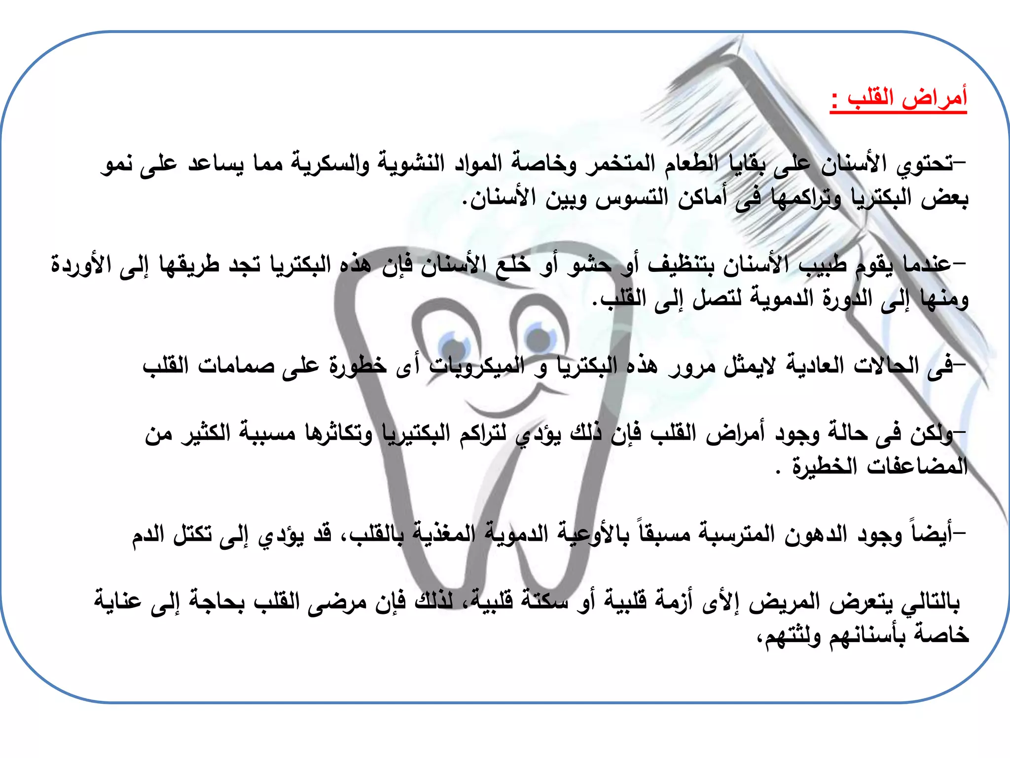 ‫القلب‬ ‫أمراض‬:
-‫على‬ ‫األسنان‬ ‫تحتوي‬‫الطعام‬ ‫بقايا‬‫المتخمر‬‫على‬ ‫يساعد‬ ‫مما‬ ‫السكرية‬‫و‬ ‫النشوية‬ ‫اد‬‫و‬‫الم‬ ‫وخاصة‬‫نمو‬
‫اكمها‬‫ر‬‫وت‬ ‫البكتريا‬ ‫بعض‬‫فى‬‫أماكن‬‫التسوس‬‫األسنان‬ ‫وبين‬.
-‫عندما‬‫خلع‬ ‫أو‬ ‫حشو‬ ‫أو‬ ‫بتنظيف‬ ‫األسنان‬ ‫طبيب‬ ‫يقوم‬‫األسنان‬‫طريق‬ ‫تجد‬ ‫البكتريا‬ ‫هذه‬ ‫فإن‬‫األوردة‬ ‫إلى‬ ‫ها‬
‫الدموية‬ ‫ة‬‫الدور‬ ‫إلى‬ ‫ومنها‬‫لتصل‬‫القلب‬ ‫إلى‬.
-‫فى‬‫العادية‬ ‫الحاالت‬‫اليمثل‬‫البكتريا‬ ‫هذه‬ ‫مرور‬‫و‬‫الميكروبات‬‫أى‬‫القلب‬ ‫صمامات‬ ‫على‬ ‫ة‬‫خطور‬
-‫ولكن‬‫فى‬‫وجود‬ ‫حالة‬‫القلب‬ ‫اض‬‫ر‬‫أم‬‫فإن‬‫ها‬‫وتكاثر‬ ‫البكتيريا‬ ‫اكم‬‫ر‬‫لت‬ ‫يؤدي‬ ‫ذلك‬‫مسببة‬‫الكثي‬‫من‬ ‫ر‬
‫المضاعفات‬‫ة‬‫الخطير‬.
-،‫بالقلب‬ ‫المغذية‬ ‫الدموية‬ ‫باألوعية‬ ً‫ا‬‫مسبق‬ ‫المترسبة‬ ‫الدهون‬ ‫وجود‬ ً‫ا‬‫أيض‬‫تكت‬ ‫إلى‬ ‫يؤدي‬ ‫قد‬‫الدم‬ ‫ل‬
‫المريض‬ ‫يتعرض‬ ‫بالتالي‬‫إألى‬،‫قلبية‬ ‫سكتة‬ ‫أو‬ ‫قلبية‬ ‫أزمة‬‫إل‬ ‫بحاجة‬ ‫القلب‬ ‫مرضى‬ ‫فإن‬ ‫لذلك‬‫عناية‬ ‫ى‬
،‫ولثتهم‬ ‫بأسنانهم‬ ‫خاصة‬
 