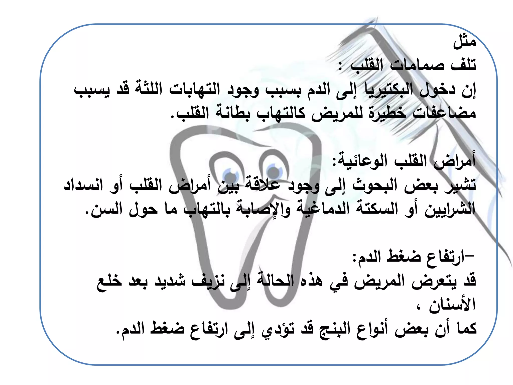 ‫مثل‬
‫القلب‬ ‫صمامات‬ ‫تلف‬:
‫ق‬ ‫اللثة‬ ‫التهابات‬ ‫وجود‬ ‫بسبب‬ ‫الدم‬ ‫إلى‬ ‫البكتيريا‬ ‫دخول‬ ‫إن‬‫يسبب‬ ‫د‬
‫القلب‬ ‫بطانة‬ ‫كالتهاب‬ ‫للمريض‬ ‫ة‬‫خطير‬ ‫مضاعفات‬.
‫الوعائية‬ ‫القلب‬ ‫اض‬‫ر‬‫أم‬:
‫ا‬ ‫أو‬ ‫القلب‬ ‫اض‬‫ر‬‫أم‬ ‫بين‬ ‫عالقة‬ ‫وجود‬ ‫إلى‬ ‫البحوث‬ ‫بعض‬ ‫تشير‬‫نسداد‬
‫ال‬ ‫حول‬ ‫ما‬ ‫بالتهاب‬ ‫اإلصابة‬‫و‬ ‫الدماغية‬ ‫السكتة‬ ‫أو‬ ‫ايين‬‫ر‬‫الش‬‫سن‬.
-‫الدم‬ ‫ضغط‬ ‫ارتفاع‬:
‫خ‬ ‫بعد‬ ‫شديد‬ ‫نزيف‬ ‫إلى‬ ‫الحالة‬ ‫هذه‬ ‫في‬ ‫المريض‬ ‫يتعرض‬ ‫قد‬‫لع‬
، ‫األسنان‬
‫الدم‬ ‫ضغط‬ ‫ارتفاع‬ ‫إلى‬ ‫تؤدي‬ ‫قد‬ ‫البنج‬ ‫اع‬‫و‬‫أن‬ ‫بعض‬ ‫أن‬ ‫كما‬.
 
