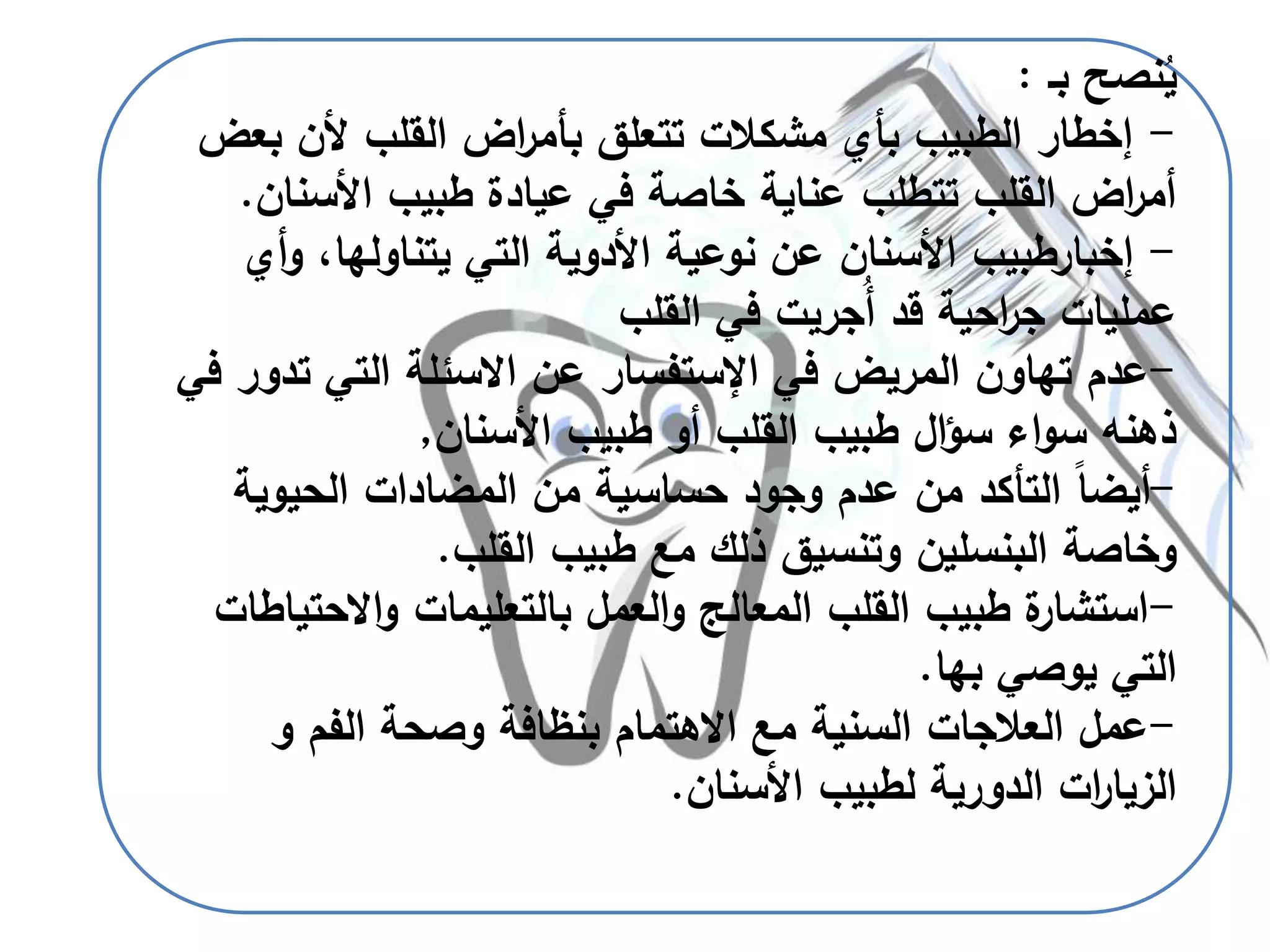‫نصح‬ُ‫ي‬‫بـ‬:
-‫بع‬ ‫ألن‬ ‫القلب‬ ‫اض‬‫ر‬‫بأم‬ ‫تتعلق‬ ‫مشكالت‬ ‫بأي‬ ‫الطبيب‬ ‫إخطار‬‫ض‬
‫األسنان‬ ‫طبيب‬ ‫عيادة‬ ‫في‬ ‫خاصة‬ ‫عناية‬ ‫تتطلب‬ ‫القلب‬ ‫اض‬‫ر‬‫أم‬.
-‫إخبارطبيب‬‫و‬ ،‫يتناولها‬ ‫التي‬ ‫األدوية‬ ‫نوعية‬ ‫عن‬ ‫األسنان‬‫أي‬
‫القلب‬ ‫في‬ ‫ُجريت‬‫أ‬ ‫قد‬ ‫احية‬‫ر‬‫ج‬ ‫عمليات‬
-‫في‬ ‫المريض‬ ‫تهاون‬ ‫عدم‬‫اإلستفسار‬‫عن‬‫االسئلة‬‫تد‬ ‫التي‬‫في‬ ‫ور‬
‫األسنان‬ ‫طبيب‬ ‫أو‬ ‫القلب‬ ‫طبيب‬ ‫ال‬‫ؤ‬‫س‬ ‫اء‬‫و‬‫س‬ ‫ذهنه‬,
-‫الحيوية‬ ‫المضادات‬ ‫من‬ ‫حساسية‬ ‫وجود‬ ‫عدم‬ ‫من‬ ‫التأكد‬ ً‫ا‬‫أيض‬
‫القلب‬ ‫طبيب‬ ‫مع‬ ‫ذلك‬ ‫وتنسيق‬ ‫البنسلين‬ ‫وخاصة‬.
-‫االحت‬‫و‬ ‫بالتعليمات‬ ‫العمل‬‫و‬ ‫المعالج‬ ‫القلب‬ ‫طبيب‬ ‫ة‬‫استشار‬‫ياطات‬
‫يوصي‬ ‫التي‬‫بها‬.
-‫الفم‬ ‫وصحة‬ ‫بنظافة‬ ‫االهتمام‬ ‫مع‬ ‫السنية‬ ‫العالجات‬ ‫عمل‬‫و‬
‫األسنان‬ ‫لطبيب‬ ‫الدورية‬ ‫ات‬‫ر‬‫الزيا‬.
 