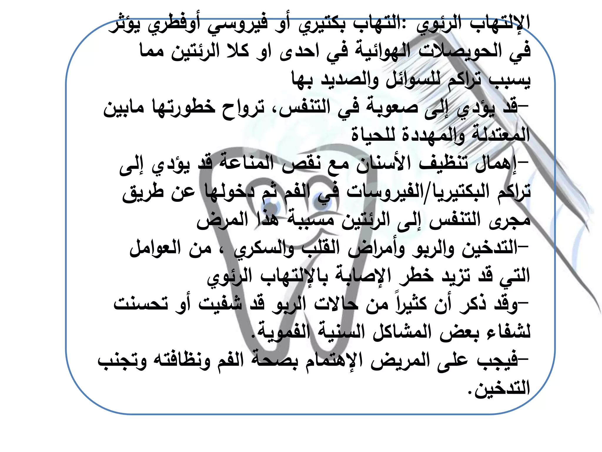 ‫اإللتهاب‬‫الرئوي‬:‫فيروسي‬ ‫أو‬ ‫ي‬‫بكتير‬ ‫التهاب‬‫أوفط‬‫ي‬‫ر‬‫يؤثر‬
‫في‬ ‫ائية‬‫و‬‫اله‬ ‫الحويصالت‬ ‫في‬‫احدى‬‫او‬‫م‬ ‫الرئتين‬ ‫كال‬‫ما‬
‫الصديد‬‫و‬ ‫ائل‬‫و‬‫للس‬ ‫اكم‬‫ر‬‫ت‬ ‫يسبب‬‫بها‬
-،‫التنفس‬ ‫في‬ ‫صعوبة‬ ‫إلى‬ ‫يؤدي‬ ‫قد‬‫اح‬‫و‬‫تر‬‫خطورتها‬‫مابين‬
‫للحياة‬ ‫المهددة‬‫و‬ ‫المعتدلة‬
-‫إلى‬ ‫يؤدي‬ ‫قد‬ ‫المناعة‬ ‫نقص‬ ‫مع‬ ‫األسنان‬ ‫تنظيف‬ ‫إهمال‬
‫البكتيريا‬ ‫اكم‬‫ر‬‫ت‬/‫عن‬ ‫دخولها‬ ‫ثم‬ ‫الفم‬ ‫في‬ ‫الفيروسات‬‫طريق‬
‫المرض‬ ‫هذا‬ ‫مسببة‬ ‫الرئتين‬ ‫إلى‬ ‫التنفس‬ ‫ى‬‫مجر‬
-‫ام‬‫و‬‫الع‬ ‫من‬ ، ‫ي‬‫السكر‬‫و‬ ‫القلب‬ ‫اض‬‫ر‬‫أم‬‫و‬ ‫الربو‬‫و‬ ‫التدخين‬‫ل‬
‫اإلصابة‬ ‫خطر‬ ‫تزيد‬ ‫قد‬ ‫التي‬‫باإللتهاب‬‫الرئوي‬
-‫تح‬ ‫أو‬ ‫شفيت‬ ‫قد‬ ‫الربو‬ ‫حاالت‬ ‫من‬ ً‫ا‬‫ر‬‫كثي‬ ‫أن‬ ‫ذكر‬ ‫وقد‬‫سنت‬
‫الفموية‬ ‫السنية‬ ‫المشاكل‬ ‫بعض‬ ‫لشفاء‬.
-‫المريض‬ ‫على‬ ‫فيجب‬‫اإلهتمام‬‫ونظافته‬ ‫الفم‬ ‫بصحة‬‫وتجنب‬
‫التدخين‬.
 