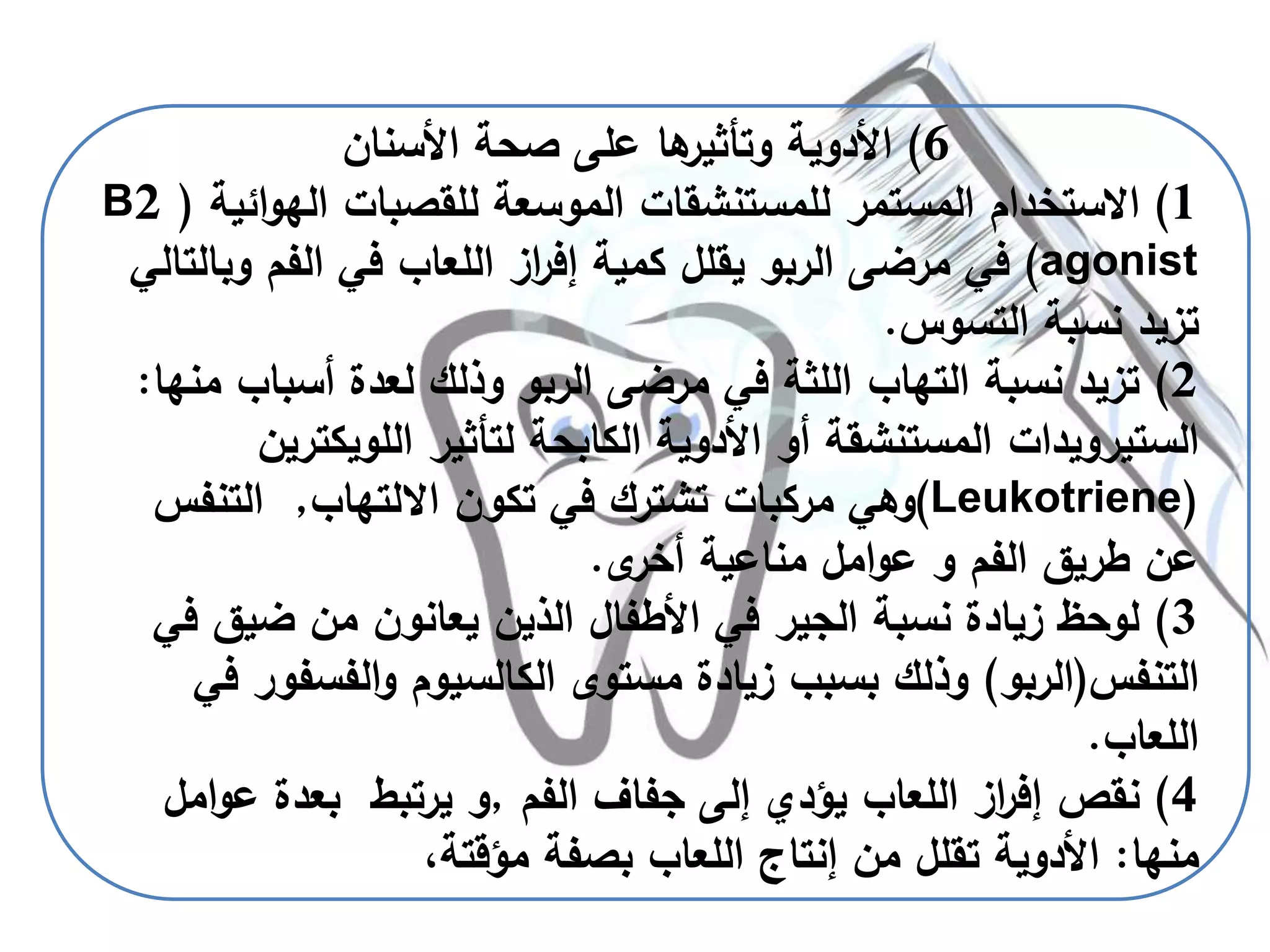 6)‫األسنان‬ ‫صحة‬ ‫على‬ ‫ها‬‫وتأثير‬ ‫األدوية‬
1)‫المستمر‬ ‫االستخدام‬‫للمستنشقات‬‫ا‬‫و‬‫اله‬ ‫للقصبات‬ ‫الموسعة‬‫ئية‬(B2
agonist)‫وب‬ ‫الفم‬ ‫في‬ ‫اللعاب‬ ‫از‬‫ر‬‫إف‬ ‫كمية‬ ‫يقلل‬ ‫الربو‬ ‫مرضى‬ ‫في‬‫التالي‬
‫التسوس‬ ‫نسبة‬ ‫تزيد‬.
2)‫أسباب‬ ‫لعدة‬ ‫وذلك‬ ‫الربو‬ ‫مرضى‬ ‫في‬ ‫اللثة‬ ‫التهاب‬ ‫نسبة‬ ‫تزيد‬‫منها‬:
‫الستيرويدات‬‫لتأثير‬ ‫الكابحة‬ ‫األدوية‬ ‫أو‬ ‫المستنشقة‬‫اللويكت‬‫رين‬
(Leukotriene)‫االلتهاب‬ ‫تكون‬ ‫في‬ ‫تشترك‬ ‫مركبات‬ ‫وهي‬,‫التنف‬‫س‬
‫ى‬‫أخر‬ ‫مناعية‬ ‫امل‬‫و‬‫ع‬ ‫و‬ ‫الفم‬ ‫طريق‬ ‫عن‬.
3)‫ضيق‬ ‫من‬ ‫يعانون‬ ‫الذين‬ ‫األطفال‬ ‫في‬ ‫الجير‬ ‫نسبة‬ ‫زيادة‬ ‫لوحظ‬‫في‬
‫التنفس‬(‫الربو‬)‫الفسف‬‫و‬ ‫الكالسيوم‬ ‫مستوى‬ ‫زيادة‬ ‫بسبب‬ ‫وذلك‬‫في‬ ‫ور‬
‫اللعاب‬.
4)‫الفم‬ ‫جفاف‬ ‫إلى‬ ‫يؤدي‬ ‫اللعاب‬ ‫از‬‫ر‬‫إف‬ ‫نقص‬,‫عو‬ ‫بعدة‬ ‫يرتبط‬ ‫و‬‫امل‬
‫منها‬:،‫مؤقتة‬ ‫بصفة‬ ‫اللعاب‬ ‫إنتاج‬ ‫من‬ ‫تقلل‬ ‫األدوية‬
 