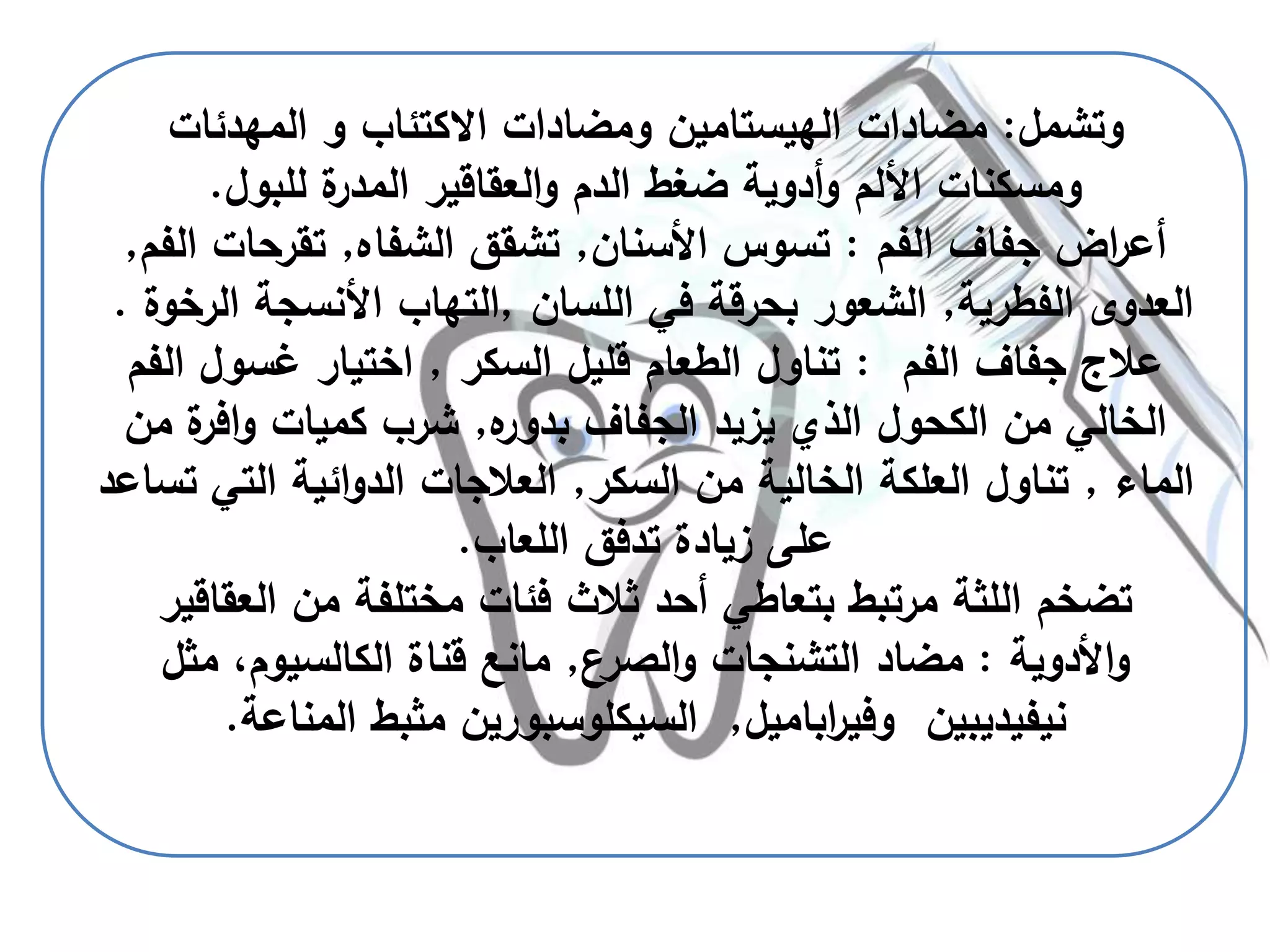 ‫وتشمل‬:‫مضادات‬‫الهيستامين‬‫المهدئات‬ ‫و‬ ‫االكتئاب‬ ‫ومضادات‬
‫للبول‬ ‫ة‬‫المدر‬ ‫العقاقير‬‫و‬ ‫الدم‬ ‫ضغط‬ ‫أدوية‬‫و‬ ‫األلم‬ ‫ومسكنات‬.
‫الفم‬ ‫جفاف‬ ‫اض‬‫ر‬‫أع‬:‫األسنان‬ ‫تسوس‬,‫الشفاه‬ ‫تشقق‬,‫الفم‬ ‫تقرحات‬,
‫الفطرية‬ ‫العدوى‬,‫اللسان‬ ‫في‬ ‫بحرقة‬ ‫الشعور‬,‫ا‬ ‫األنسجة‬ ‫التهاب‬‫لرخوة‬.
‫الفم‬ ‫جفاف‬ ‫عالج‬:‫السكر‬ ‫قليل‬ ‫الطعام‬ ‫تناول‬,‫الفم‬ ‫غسول‬ ‫اختيار‬
‫ه‬‫بدور‬ ‫الجفاف‬ ‫يزيد‬ ‫الذي‬ ‫الكحول‬ ‫من‬ ‫الخالي‬,‫ة‬‫افر‬‫و‬ ‫كميات‬ ‫شرب‬‫من‬
‫الماء‬,‫السكر‬ ‫من‬ ‫الخالية‬ ‫العلكة‬ ‫تناول‬,‫ت‬ ‫التي‬ ‫ائية‬‫و‬‫الد‬ ‫العالجات‬‫ساعد‬
‫اللعاب‬ ‫تدفق‬ ‫زيادة‬ ‫على‬.
‫العقاق‬ ‫من‬ ‫مختلفة‬ ‫فئات‬ ‫ثالث‬ ‫أحد‬ ‫بتعاطي‬ ‫مرتبط‬ ‫اللثة‬ ‫تضخم‬‫ير‬
‫األدوية‬‫و‬:‫الصرع‬‫و‬ ‫التشنجات‬ ‫مضاد‬,‫مثل‬ ،‫الكالسيوم‬ ‫قناة‬ ‫مانع‬
‫نيفيديبين‬‫اباميل‬‫ر‬‫وفي‬,‫السيكلوسبورين‬‫المناعة‬ ‫مثبط‬.
 