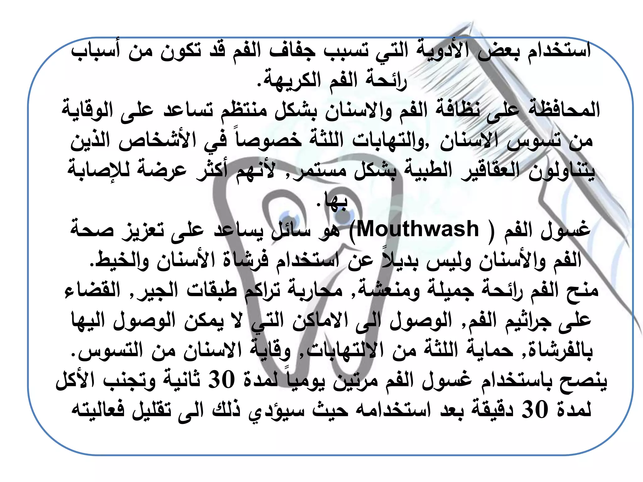 ‫أس‬ ‫من‬ ‫تكون‬ ‫قد‬ ‫الفم‬ ‫جفاف‬ ‫تسبب‬ ‫التي‬ ‫األدوية‬ ‫بعض‬ ‫استخدام‬‫باب‬
‫الكريهة‬ ‫الفم‬ ‫ائحة‬‫ر‬.
‫ا‬ ‫على‬ ‫تساعد‬ ‫منتظم‬ ‫بشكل‬ ‫االسنان‬‫و‬ ‫الفم‬ ‫نظافة‬ ‫على‬ ‫المحافظة‬‫لوقاية‬
‫االسنان‬ ‫تسوس‬ ‫من‬,‫الذي‬ ‫األشخاص‬ ‫في‬ ً‫ا‬‫خصوص‬ ‫اللثة‬ ‫التهابات‬‫و‬‫ن‬
‫مستمر‬ ‫بشكل‬ ‫الطبية‬ ‫العقاقير‬ ‫يتناولون‬,‫ل‬ ‫عرضة‬ ‫أكثر‬ ‫ألنهم‬‫إلصابة‬
‫بها‬.
‫الفم‬ ‫غسول‬(Mouthwash )‫صحة‬ ‫تعزيز‬ ‫على‬ ‫يساعد‬ ‫سائل‬ ‫هو‬
‫الخ‬‫و‬ ‫األسنان‬ ‫فرشاة‬ ‫استخدام‬ ‫عن‬ ً‫ال‬‫بدي‬ ‫وليس‬ ‫األسنان‬‫و‬ ‫الفم‬‫يط‬.
‫ومنعشة‬ ‫جميلة‬ ‫ائحة‬‫ر‬ ‫الفم‬ ‫منح‬,‫الجير‬ ‫طبقات‬ ‫اكم‬‫ر‬‫ت‬ ‫محاربة‬,‫ال‬‫قضاء‬
‫الفم‬ ‫اثيم‬‫ر‬‫ج‬ ‫على‬,‫ال‬ ‫الوصول‬ ‫يمكن‬ ‫ال‬ ‫التي‬ ‫االماكن‬ ‫الى‬ ‫الوصول‬‫يها‬
‫بالفرشاة‬,‫االلتهابات‬ ‫من‬ ‫اللثة‬ ‫حماية‬,‫التس‬ ‫من‬ ‫االسنان‬ ‫وقاية‬‫وس‬.
‫لمدة‬ ً‫ا‬‫يومي‬ ‫مرتين‬ ‫الفم‬ ‫غسول‬ ‫باستخدام‬ ‫ينصح‬30‫األكل‬ ‫وتجنب‬ ‫ثانية‬
‫لمدة‬30‫فع‬ ‫تقليل‬ ‫الى‬ ‫ذلك‬ ‫سيؤدي‬ ‫حيث‬ ‫استخدامه‬ ‫بعد‬ ‫دقيقة‬‫اليته‬
 