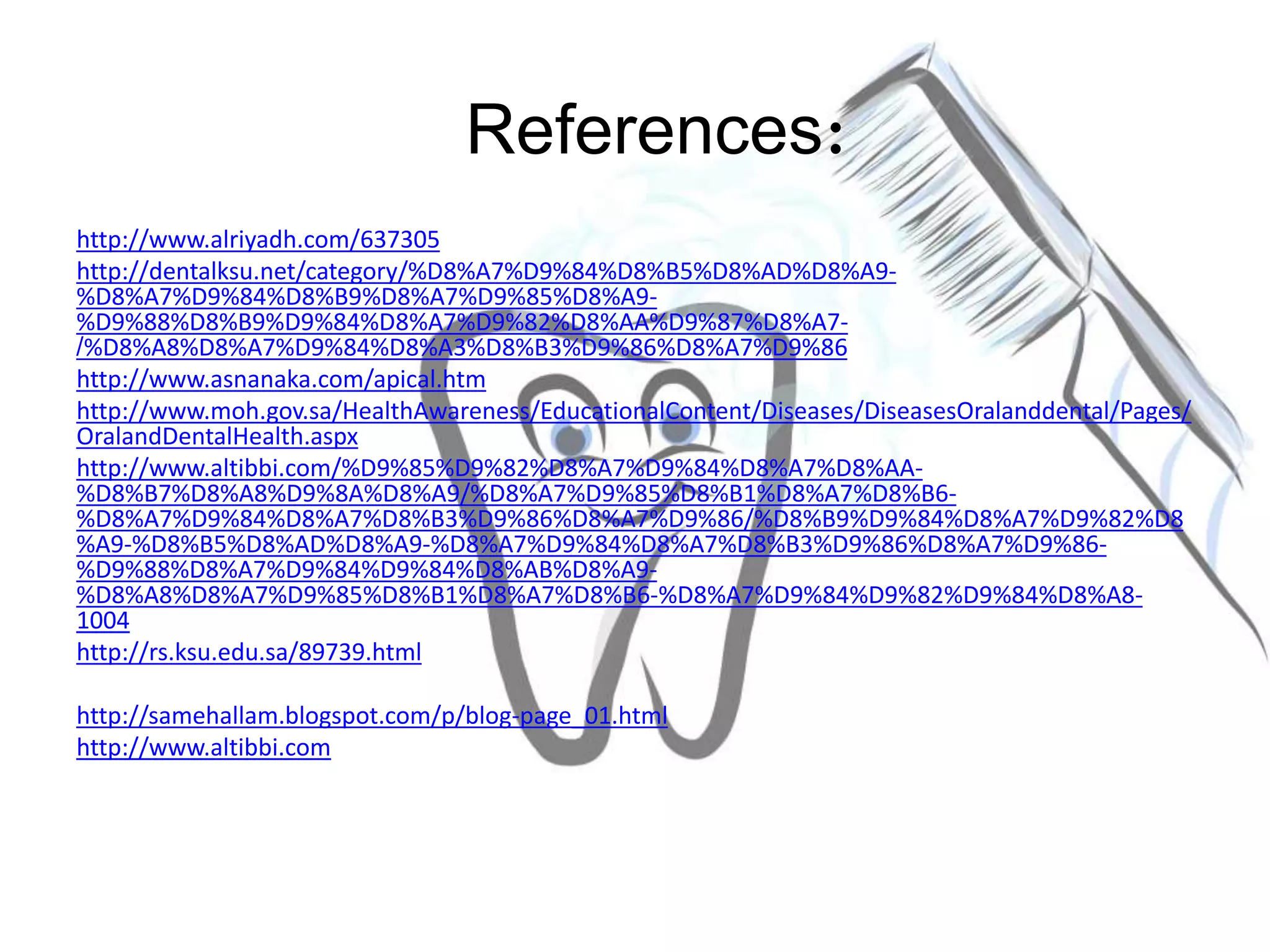 http://www.alriyadh.com/637305
http://dentalksu.net/category/%D8%A7%D9%84%D8%B5%D8%AD%D8%A9-
%D8%A7%D9%84%D8%B9%D8%A7%D9%85%D8%A9-
%D9%88%D8%B9%D9%84%D8%A7%D9%82%D8%AA%D9%87%D8%A7-
%D8%A8%D8%A7%D9%84%D8%A3%D8%B3%D9%86%D8%A7%D9%86/
http://www.asnanaka.com/apical.htm
http://www.moh.gov.sa/HealthAwareness/EducationalContent/Diseases/DiseasesOralanddental/Pages/
OralandDentalHealth.aspx
http://www.altibbi.com/%D9%85%D9%82%D8%A7%D9%84%D8%A7%D8%AA-
%D8%B7%D8%A8%D9%8A%D8%A9/%D8%A7%D9%85%D8%B1%D8%A7%D8%B6-
%D8%A7%D9%84%D8%A7%D8%B3%D9%86%D8%A7%D9%86/%D8%B9%D9%84%D8%A7%D9%82%D8
%A9-%D8%B5%D8%AD%D8%A9-%D8%A7%D9%84%D8%A7%D8%B3%D9%86%D8%A7%D9%86-
%D9%88%D8%A7%D9%84%D9%84%D8%AB%D8%A9-
%D8%A8%D8%A7%D9%85%D8%B1%D8%A7%D8%B6-%D8%A7%D9%84%D9%82%D9%84%D8%A8-
1004
http://rs.ksu.edu.sa/89739.html
http://samehallam.blogspot.com/p/blog-page_01.html
http://www.altibbi.com
References:
 