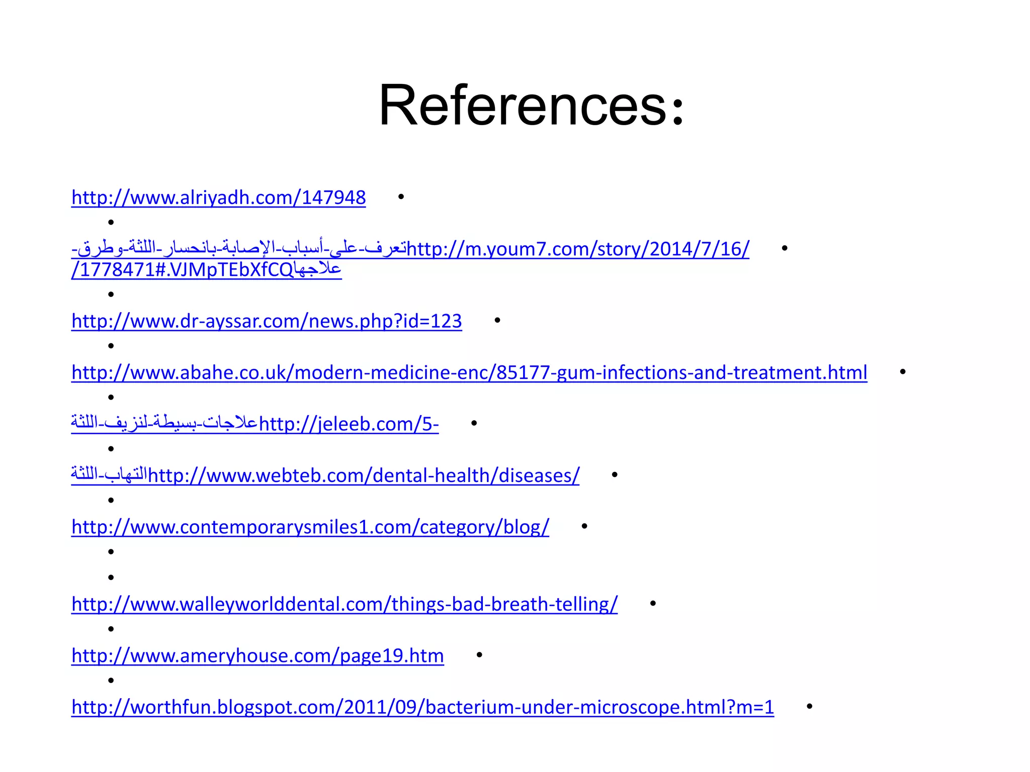 •http://www.alriyadh.com/147948
•
•http://m.youm7.com/story/2014/7/16/‫تعرف‬-‫على‬-‫أسباب‬-‫اإلصابة‬-‫بانحسار‬-‫اللثة‬-‫وطرق‬-
‫عالجها‬/1778471#.VJMpTEbXfCQ
•
•http://www.dr-ayssar.com/news.php?id=123
•
•http://www.abahe.co.uk/modern-medicine-enc/85177-gum-infections-and-treatment.html
•
•http://jeleeb.com/5-‫عالجات‬-‫بسيطة‬-‫لنزيف‬-‫اللثة‬
•
•http://www.webteb.com/dental-health/diseases/‫التهاب‬-‫اللثة‬
•
•http://www.contemporarysmiles1.com/category/blog/
•
•
•http://www.walleyworlddental.com/things-bad-breath-telling/
•
•http://www.ameryhouse.com/page19.htm
•
•http://worthfun.blogspot.com/2011/09/bacterium-under-microscope.html?m=1
References:
 