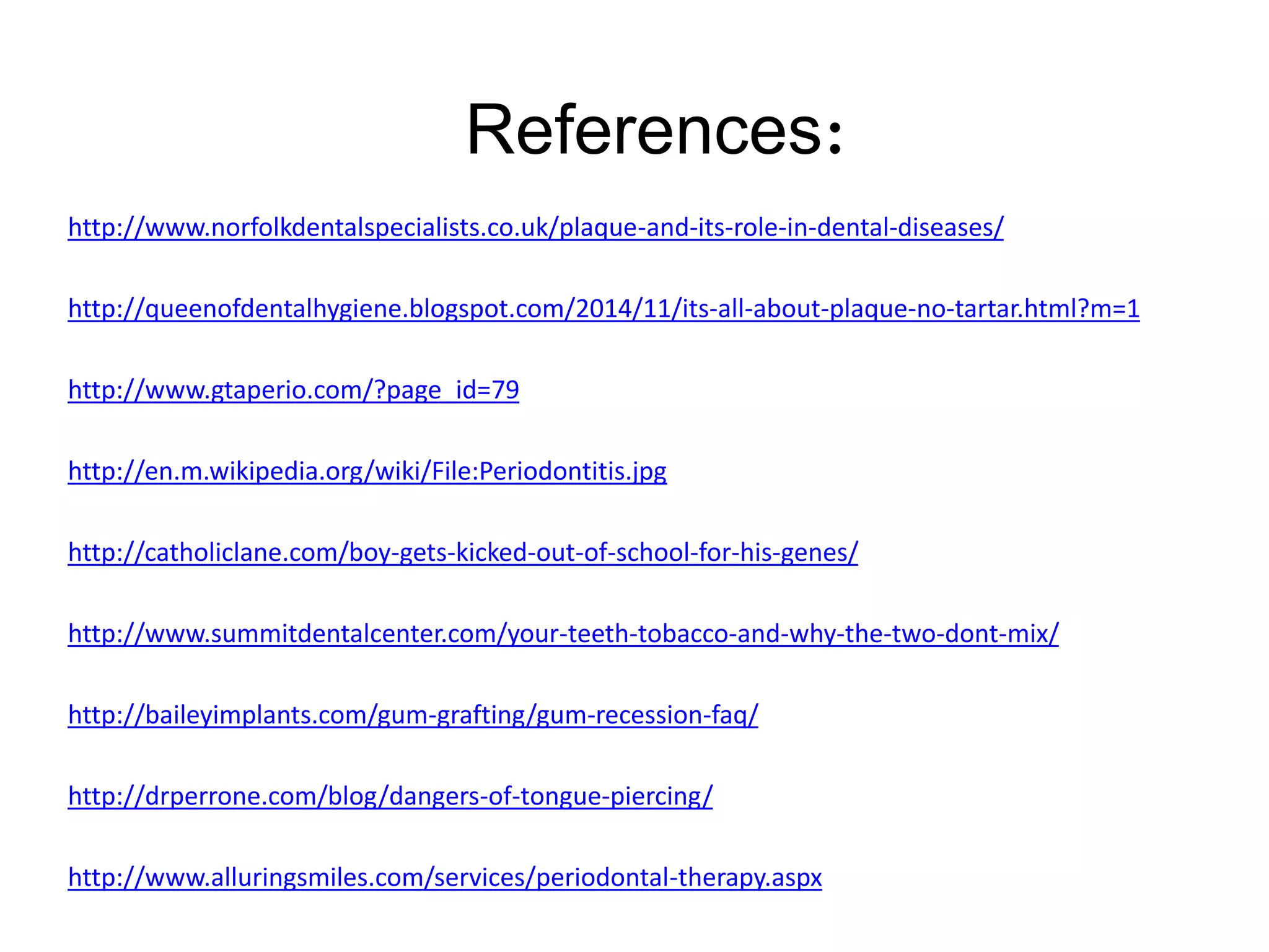 http://www.norfolkdentalspecialists.co.uk/plaque-and-its-role-in-dental-diseases/
http://queenofdentalhygiene.blogspot.com/2014/11/its-all-about-plaque-no-tartar.html?m=1
http://www.gtaperio.com/?page_id=79
http://en.m.wikipedia.org/wiki/File:Periodontitis.jpg
http://catholiclane.com/boy-gets-kicked-out-of-school-for-his-genes/
http://www.summitdentalcenter.com/your-teeth-tobacco-and-why-the-two-dont-mix/
http://baileyimplants.com/gum-grafting/gum-recession-faq/
http://drperrone.com/blog/dangers-of-tongue-piercing/
http://www.alluringsmiles.com/services/periodontal-therapy.aspx
References:
 