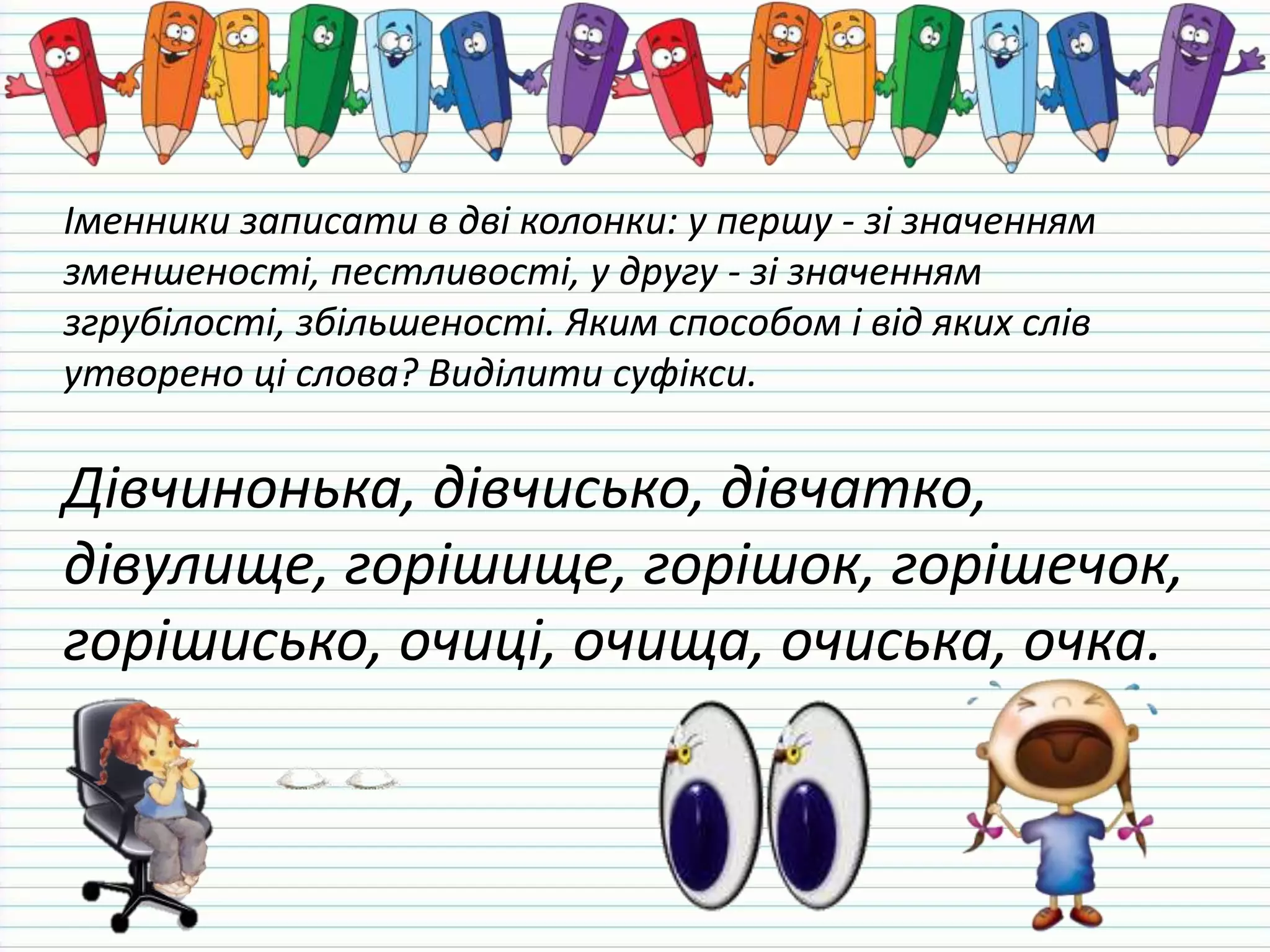 Іменники записати в дві колонки: у першу - зі значенням
зменшеності, пестливості, у другу - зі значенням
згрубілості, збільшеності. Яким способом і від яких слів
утворено ці слова? Виділити суфікси.
Дівчинонька, дівчисько, дівчатко,
дівулище, горішище, горішок, горішечок,
горішисько, очиці, очища, очиська, очка.
 