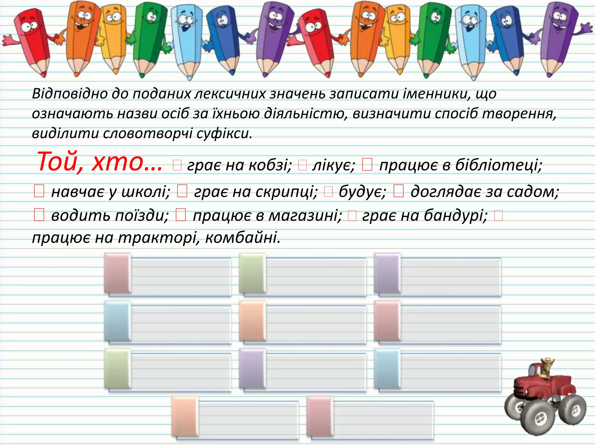 Відповідно до поданих лексичних значень записати іменники, що
означають назви осіб за їхньою діяльністю, визначити спосіб творення,
виділити словотворчі суфікси.
Той, хто… грає на кобзі; лікує; працює в бібліотеці;
навчає у школі; грає на скрипці; будує; доглядає за садом;
водить поїзди; працює в магазині; грає на бандурі;
працює на тракторі, комбайні.
 