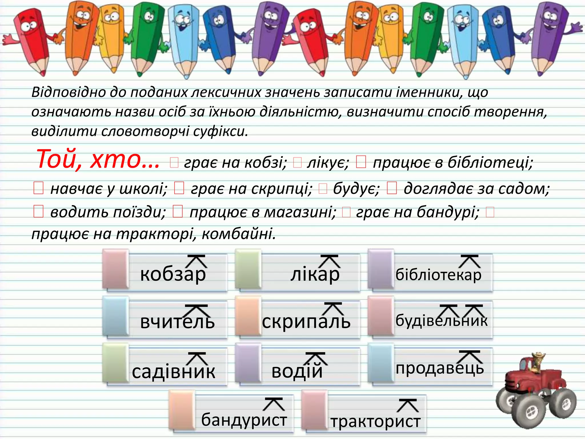 Відповідно до поданих лексичних значень записати іменники, що
означають назви осіб за їхньою діяльністю, визначити спосіб творення,
виділити словотворчі суфікси.
Той, хто… грає на кобзі; лікує; працює в бібліотеці;
навчає у школі; грає на скрипці; будує; доглядає за садом;
водить поїзди; працює в магазині; грає на бандурі;
працює на тракторі, комбайні.
кобзар лікар бібліотекар
вчитель скрипаль будівельник
садівник водій продавець
бандурист тракторист
 