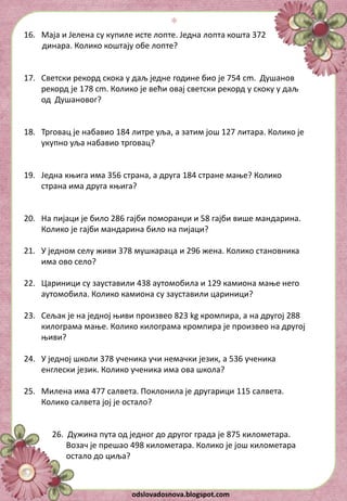 odslovadosnova.blogspot.com
16. Маја и Јелена су купиле исте лопте. Једна лопта кошта 372
динара. Колико коштају обе лопте?
17. Светски рекорд скока у даљ једне године био је 754 cm. Душанов
рекорд је 178 cm. Колико је већи овај светски рекорд у скоку у даљ
од Душановог?
18. Трговац је набавио 184 литре уља, а затим још 127 литара. Колико је
укупно уља набавио трговац?
19. Једна књига има 356 страна, а друга 184 стране мање? Колико
страна има друга књига?
20. На пијаци је било 286 гајби поморанџи и 58 гајби више мандарина.
Колико је гајби мандарина било на пијаци?
21. У једном селу живи 378 мушкараца и 296 жена. Колико становника
има ово село?
22. Цариници су зауставили 438 аутомобила и 129 камиона мање него
аутомобила. Колико камиона су зауставили цариници?
23. Сељак је на једној њиви произвео 823 kg кромпира, а на другој 288
килограма мање. Колико килограма кромпира је произвео на другој
њиви?
24. У једној школи 378 ученика учи немачки језик, а 536 ученика
енглески језик. Колико ученика има ова школа?
25. Милена има 477 салвета. Поклонила је другарици 115 салвета.
Колико салвета јој је остало?
26. Дужина пута од једног до другог града је 875 километара.
Возач је прешао 498 километара. Колико је још километара
остало до циља?
*
 